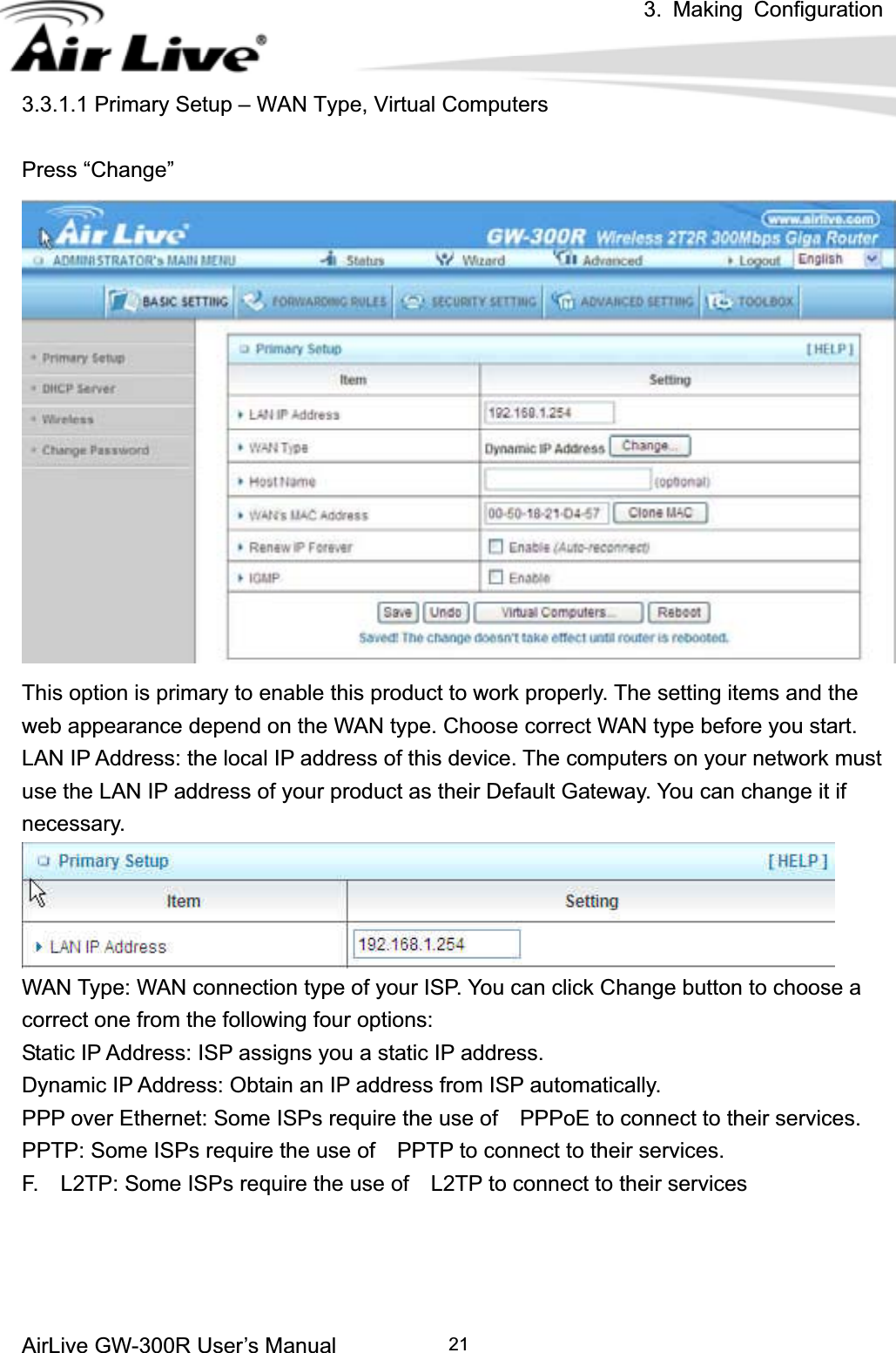 3. Making ConfigurationAirLive GW-300R User’s Manual 213.3.1.1 Primary Setup – WAN Type, Virtual Computers Press “Change” This option is primary to enable this product to work properly. The setting items and the web appearance depend on the WAN type. Choose correct WAN type before you start. LAN IP Address: the local IP address of this device. The computers on your network must use the LAN IP address of your product as their Default Gateway. You can change it if necessary. WAN Type: WAN connection type of your ISP. You can click Change button to choose a correct one from the following four options: Static IP Address: ISP assigns you a static IP address. Dynamic IP Address: Obtain an IP address from ISP automatically. PPP over Ethernet: Some ISPs require the use of    PPPoE to connect to their services. PPTP: Some ISPs require the use of    PPTP to connect to their services. F.    L2TP: Some ISPs require the use of    L2TP to connect to their services 