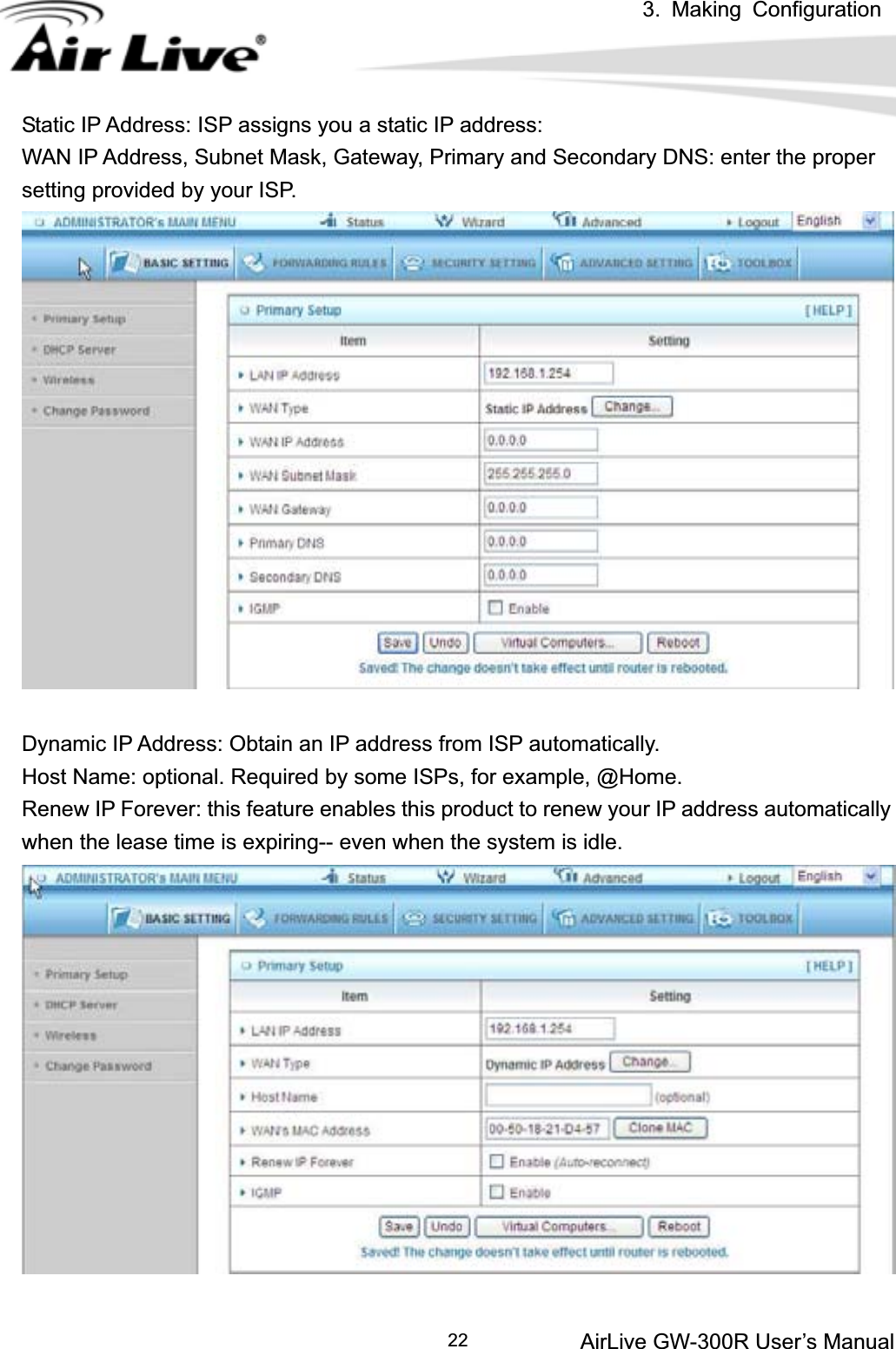 3. Making ConfigurationAirLive GW-300R User’s Manual 22Static IP Address: ISP assigns you a static IP address: WAN IP Address, Subnet Mask, Gateway, Primary and Secondary DNS: enter the proper setting provided by your ISP. Dynamic IP Address: Obtain an IP address from ISP automatically. Host Name: optional. Required by some ISPs, for example, @Home. Renew IP Forever: this feature enables this product to renew your IP address automatically when the lease time is expiring-- even when the system is idle. 