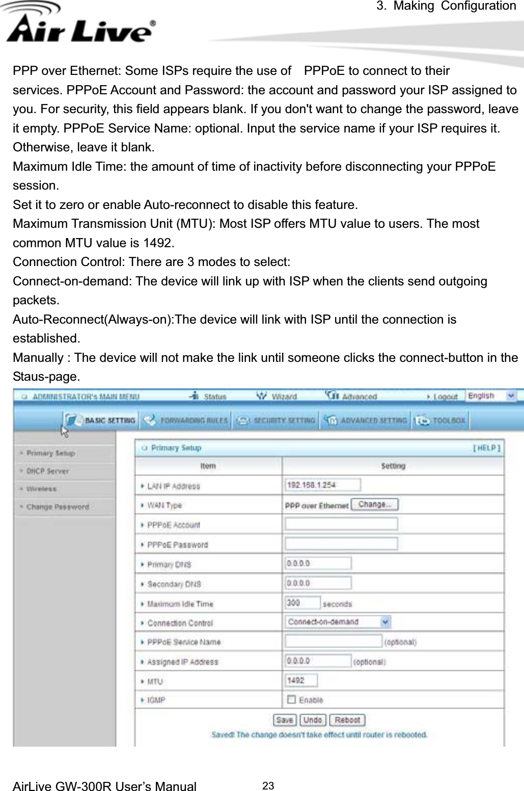 3. Making ConfigurationAirLive GW-300R User’s Manual 23PPP over Ethernet: Some ISPs require the use of    PPPoE to connect to their services. PPPoE Account and Password: the account and password your ISP assigned to you. For security, this field appears blank. If you don&apos;t want to change the password, leave it empty. PPPoE Service Name: optional. Input the service name if your ISP requires it. Otherwise, leave it blank. Maximum Idle Time: the amount of time of inactivity before disconnecting your PPPoE session.Set it to zero or enable Auto-reconnect to disable this feature. Maximum Transmission Unit (MTU): Most ISP offers MTU value to users. The most common MTU value is 1492.   Connection Control: There are 3 modes to select: Connect-on-demand: The device will link up with ISP when the clients send outgoing packets. Auto-Reconnect(Always-on):The device will link with ISP until the connection is established. Manually : The device will not make the link until someone clicks the connect-button in the Staus-page.  