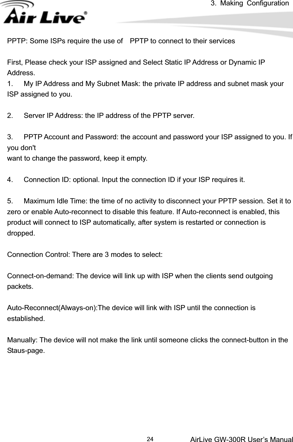 3. Making ConfigurationAirLive GW-300R User’s Manual 24PPTP: Some ISPs require the use of    PPTP to connect to their services   First, Please check your ISP assigned and Select Static IP Address or Dynamic IP Address.1.      My IP Address and My Subnet Mask: the private IP address and subnet mask your ISP assigned to you.   2.      Server IP Address: the IP address of the PPTP server.   3.      PPTP Account and Password: the account and password your ISP assigned to you. If you don&apos;t want to change the password, keep it empty.   4.      Connection ID: optional. Input the connection ID if your ISP requires it.   5.      Maximum Idle Time: the time of no activity to disconnect your PPTP session. Set it to zero or enable Auto-reconnect to disable this feature. If Auto-reconnect is enabled, this product will connect to ISP automatically, after system is restarted or connection is dropped.Connection Control: There are 3 modes to select: Connect-on-demand: The device will link up with ISP when the clients send outgoing packets. Auto-Reconnect(Always-on):The device will link with ISP until the connection is established. Manually: The device will not make the link until someone clicks the connect-button in the Staus-page.  