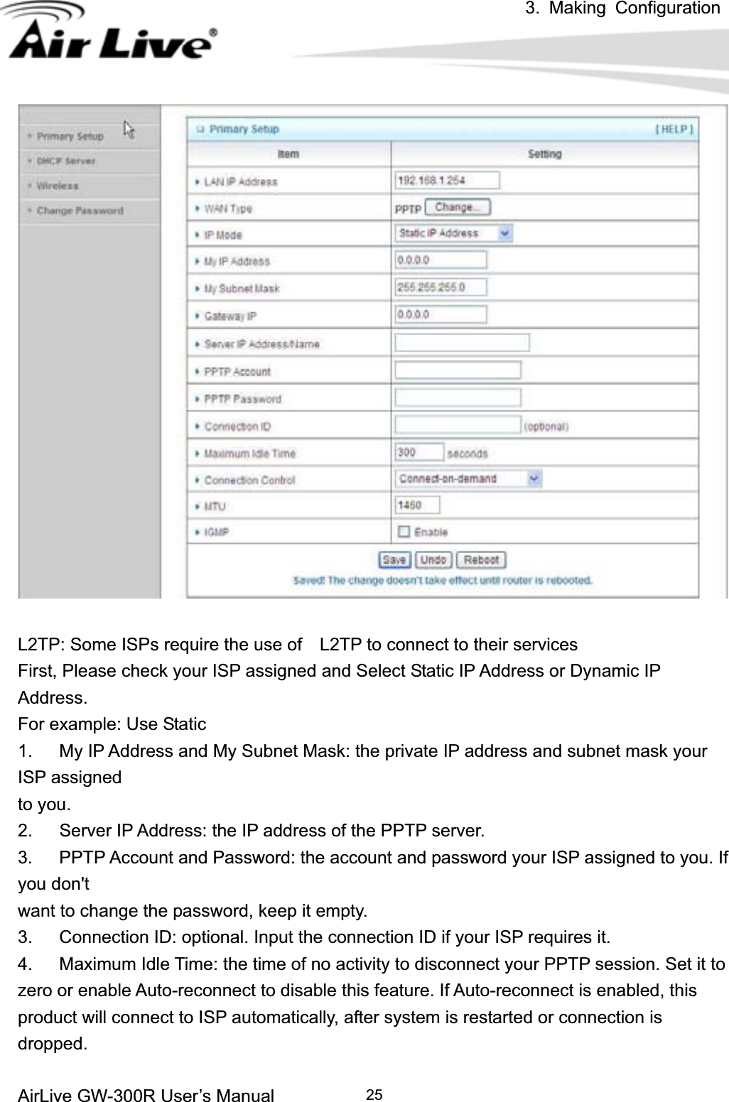 3. Making ConfigurationAirLive GW-300R User’s Manual 25L2TP: Some ISPs require the use of    L2TP to connect to their services First, Please check your ISP assigned and Select Static IP Address or Dynamic IP Address.For example: Use Static 1.      My IP Address and My Subnet Mask: the private IP address and subnet mask your ISP assigned   to you.   2.      Server IP Address: the IP address of the PPTP server.   3.      PPTP Account and Password: the account and password your ISP assigned to you. If you don&apos;t want to change the password, keep it empty.   3.      Connection ID: optional. Input the connection ID if your ISP requires it.   4.      Maximum Idle Time: the time of no activity to disconnect your PPTP session. Set it to zero or enable Auto-reconnect to disable this feature. If Auto-reconnect is enabled, this product will connect to ISP automatically, after system is restarted or connection is dropped.