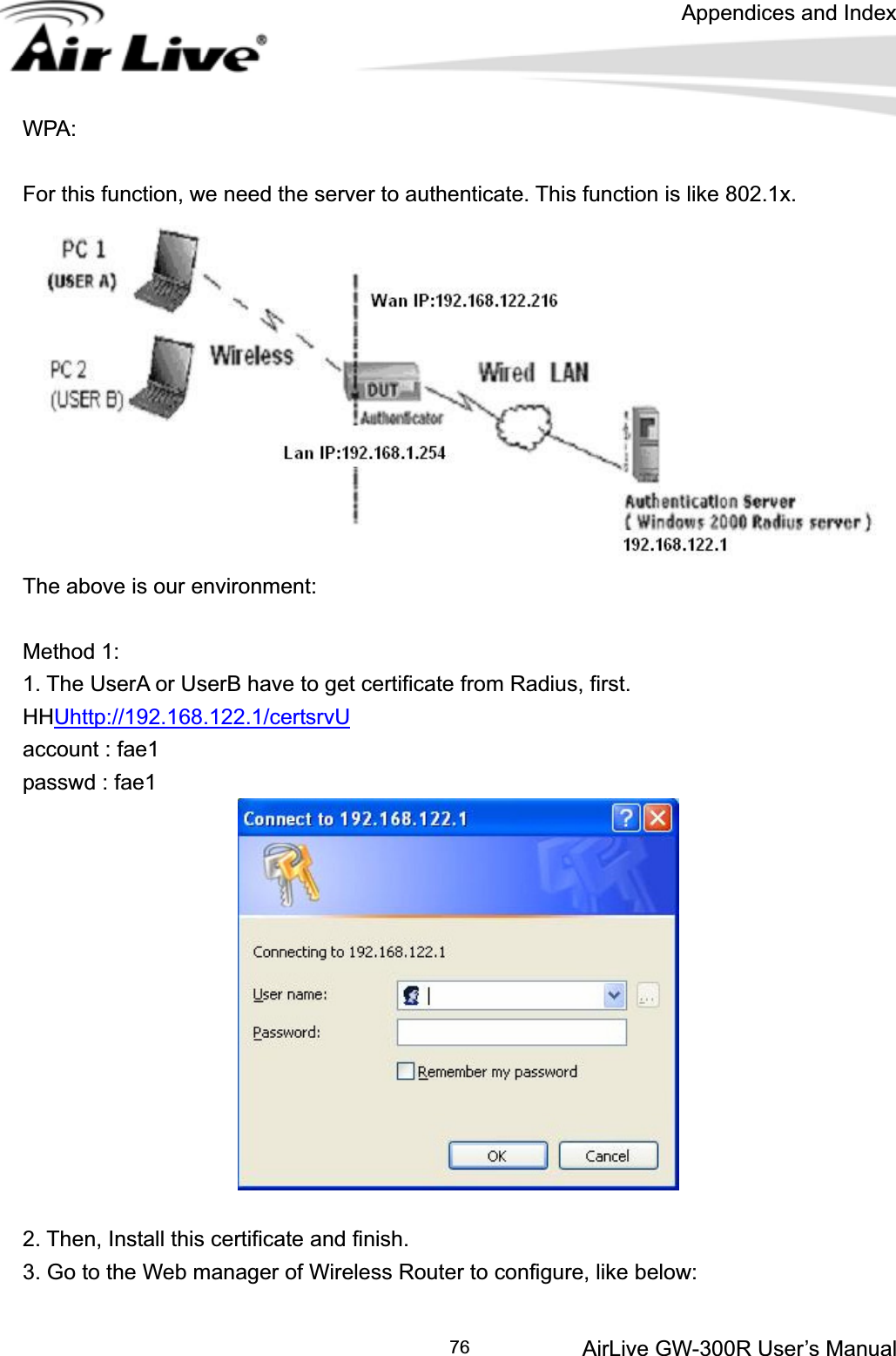 Appendices and Index AirLive GW-300R User’s Manual 76WPA:   For this function, we need the server to authenticate. This function is like 802.1x. The above is our environment: Method 1: 1. The UserA or UserB have to get certificate from Radius, first. HHUhttp://192.168.122.1/certsrvUaccount : fae1 passwd : fae1 2. Then, Install this certificate and finish. 3. Go to the Web manager of Wireless Router to configure, like below: 