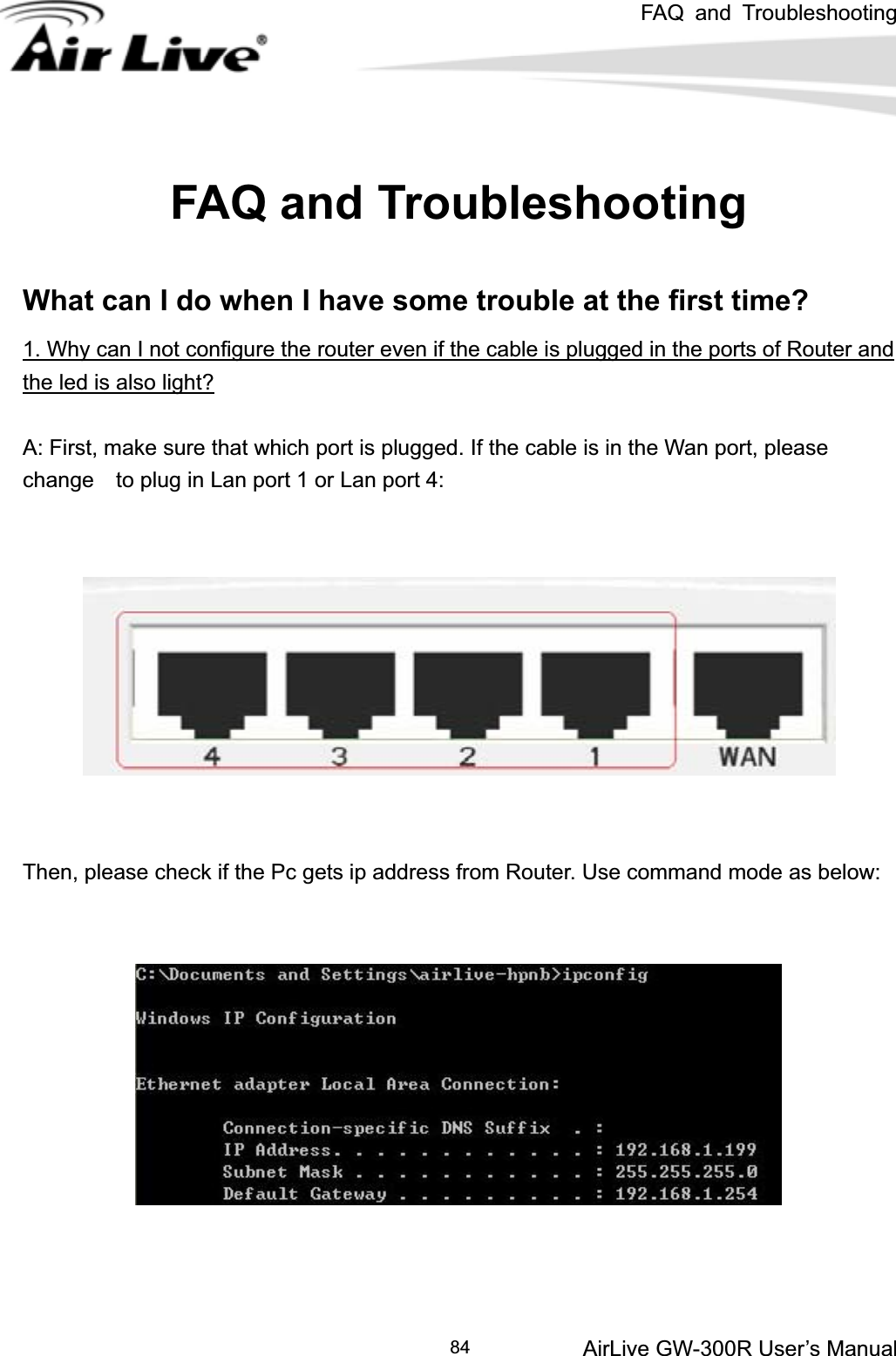 FAQ and Troubleshooting AirLive GW-300R User’s Manual84FAQ and Troubleshooting What can I do when I have some trouble at the first time? 1. Why can I not configure the router even if the cable is plugged in the ports of Router and the led is also light?A: First, make sure that which port is plugged. If the cable is in the Wan port, please change    to plug in Lan port 1 or Lan port 4: Then, please check if the Pc gets ip address from Router. Use command mode as below: 