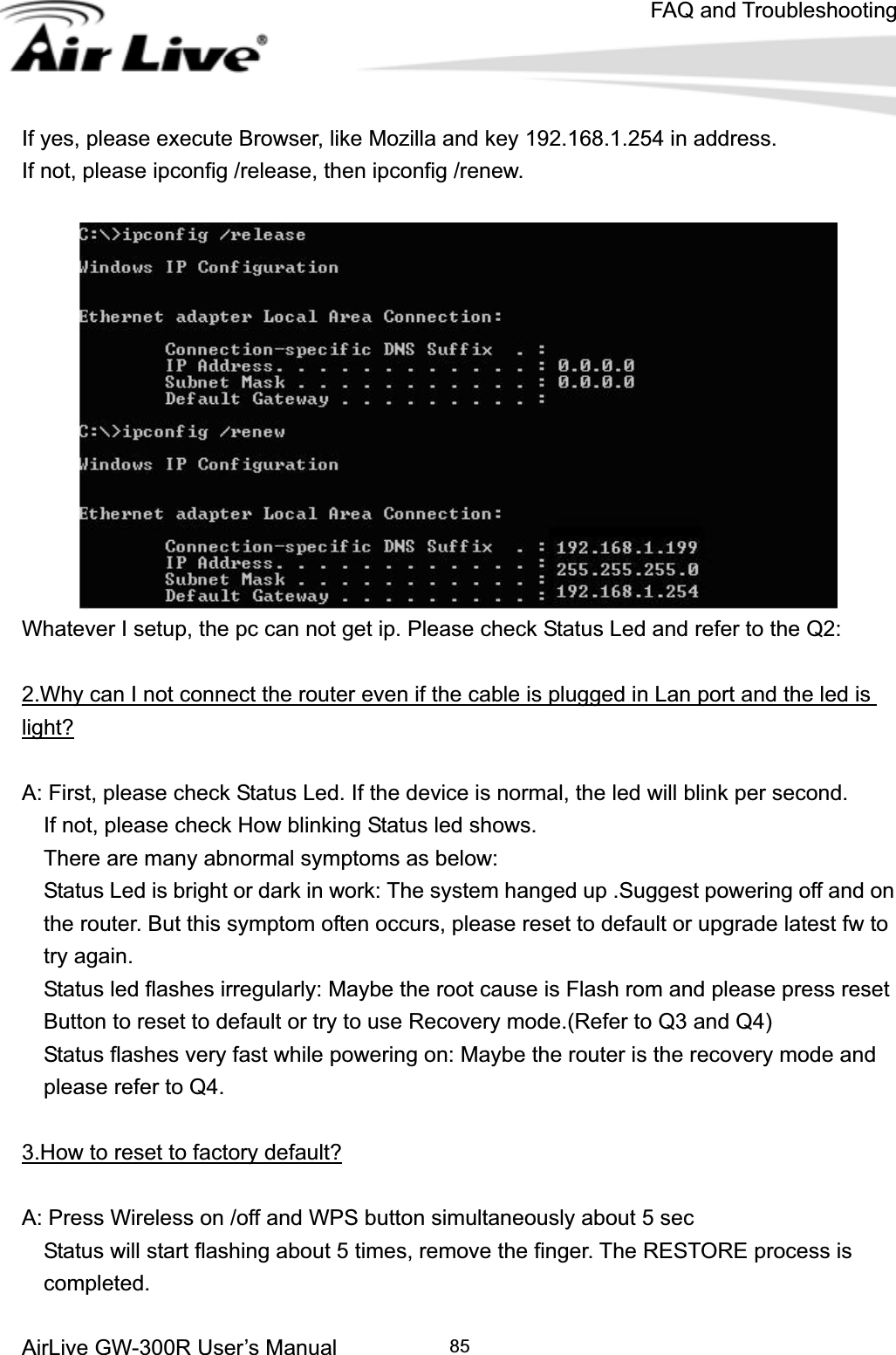 FAQ and TroubleshootingAirLive GW-300R User’s Manual 85If yes, please execute Browser, like Mozilla and key 192.168.1.254 in address. If not, please ipconfig /release, then ipconfig /renew. Whatever I setup, the pc can not get ip. Please check Status Led and refer to the Q2: 2.Why can I not connect the router even if the cable is plugged in Lan port and the led is light?A: First, please check Status Led. If the device is normal, the led will blink per second.     If not, please check How blinking Status led shows.     There are many abnormal symptoms as below:     Status Led is bright or dark in work: The system hanged up .Suggest powering off and on       the router. But this symptom often occurs, please reset to default or upgrade latest fw to   try again.     Status led flashes irregularly: Maybe the root cause is Flash rom and please press reset       Button to reset to default or try to use Recovery mode.(Refer to Q3 and Q4)     Status flashes very fast while powering on: Maybe the router is the recovery mode and       please refer to Q4. 3.How to reset to factory default?A: Press Wireless on /off and WPS button simultaneously about 5 sec     Status will start flashing about 5 times, remove the finger. The RESTORE process is   completed. 