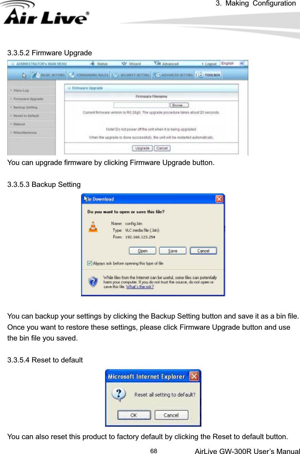 3. Making ConfigurationAirLive GW-300R User’s Manual 683.3.5.2 Firmware Upgrade You can upgrade firmware by clicking Firmware Upgrade button. 3.3.5.3 Backup Setting You can backup your settings by clicking the Backup Setting button and save it as a bin file. Once you want to restore these settings, please click Firmware Upgrade button and use the bin file you saved. 3.3.5.4 Reset to default You can also reset this product to factory default by clicking the Reset to default button. 