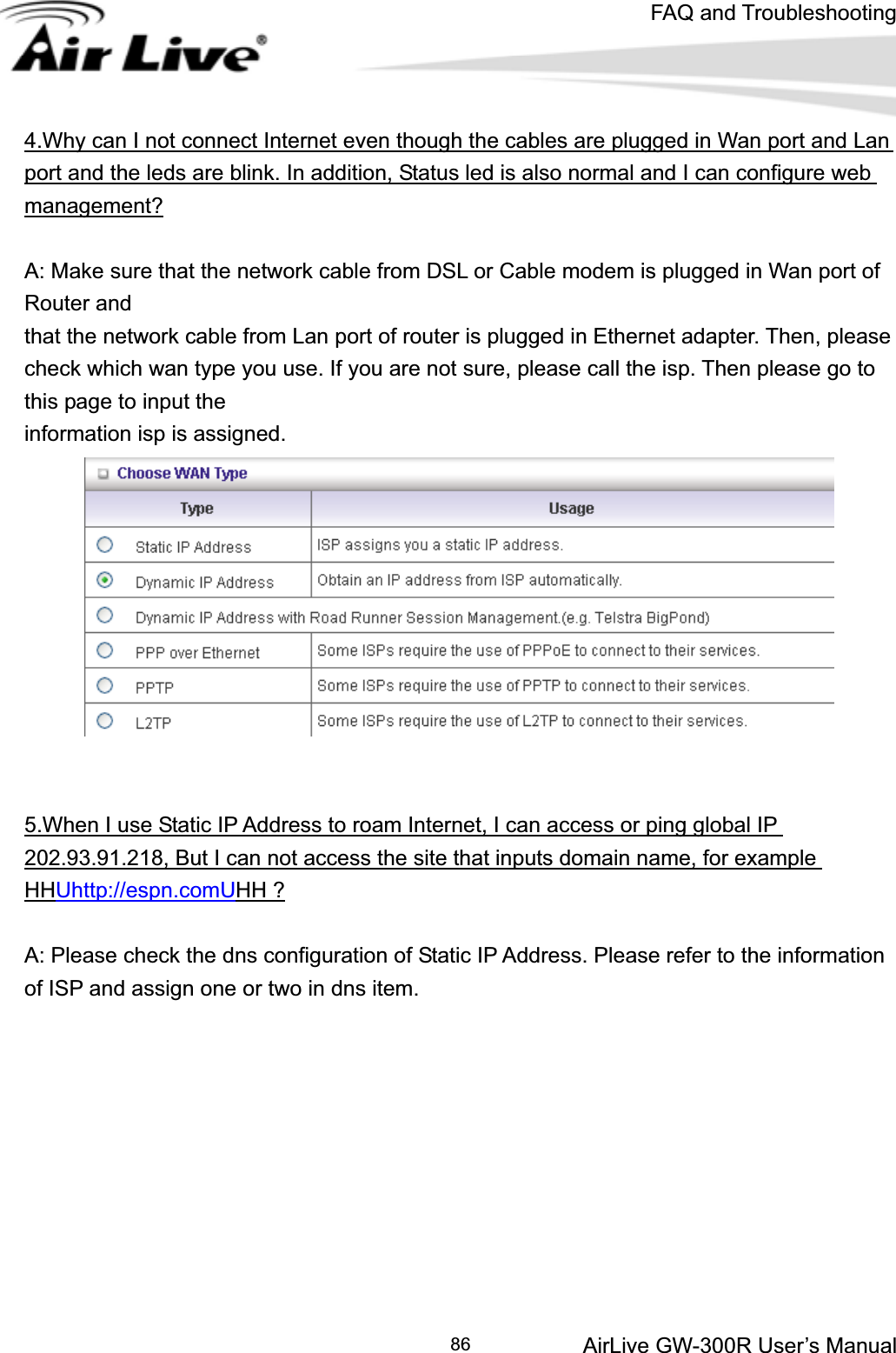 FAQ and TroubleshootingAirLive GW-300R User’s Manual 864.Why can I not connect Internet even though the cables are plugged in Wan port and Lan port and the leds are blink. In addition, Status led is also normal and I can configure web management?A: Make sure that the network cable from DSL or Cable modem is plugged in Wan port of Router and   that the network cable from Lan port of router is plugged in Ethernet adapter. Then, please check which wan type you use. If you are not sure, please call the isp. Then please go to this page to input the   information isp is assigned. 5.When I use Static IP Address to roam Internet, I can access or ping global IP 202.93.91.218, But I can not access the site that inputs domain name, for example HHUhttp://espn.comUHH ?A: Please check the dns configuration of Static IP Address. Please refer to the information of ISP and assign one or two in dns item. 