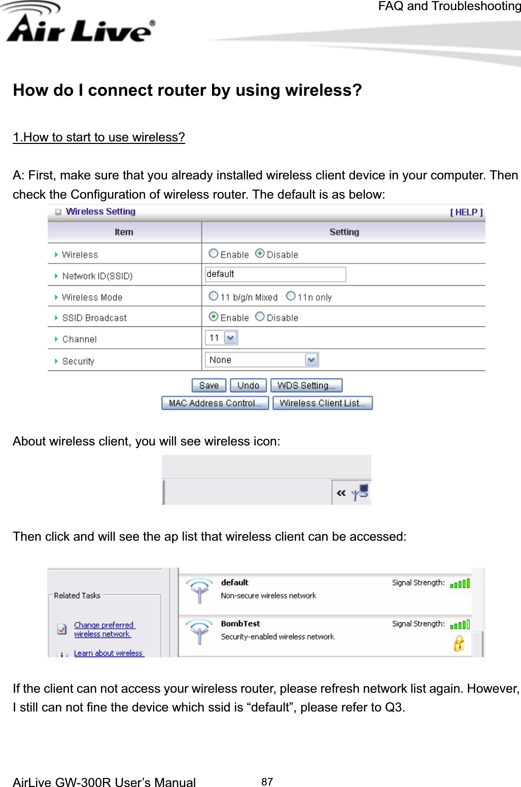 FAQ and TroubleshootingAirLive GW-300R User’s Manual 87How do I connect router by using wireless? 1.How to start to use wireless?A: First, make sure that you already installed wireless client device in your computer. Then check the Configuration of wireless router. The default is as below:   About wireless client, you will see wireless icon: Then click and will see the ap list that wireless client can be accessed: If the client can not access your wireless router, please refresh network list again. However, I still can not fine the device which ssid is “default”, please refer to Q3. 