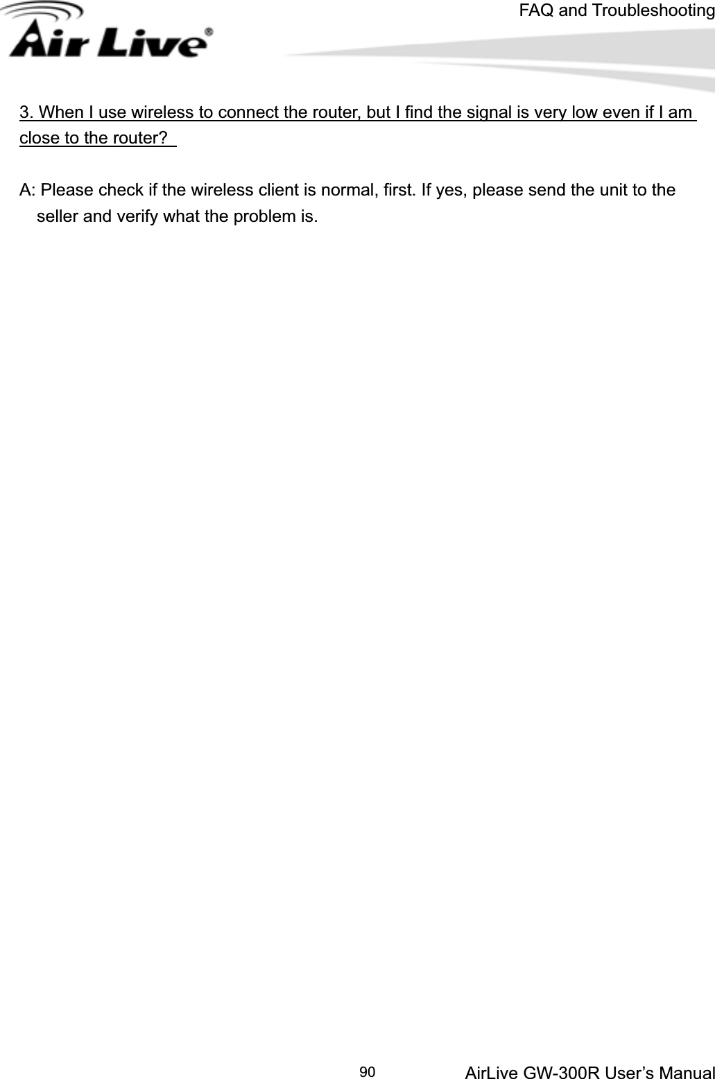 FAQ and TroubleshootingAirLive GW-300R User’s Manual 903. When I use wireless to connect the router, but I find the signal is very low even if I am close to the router? A: Please check if the wireless client is normal, first. If yes, please send the unit to the       seller and verify what the problem is.   