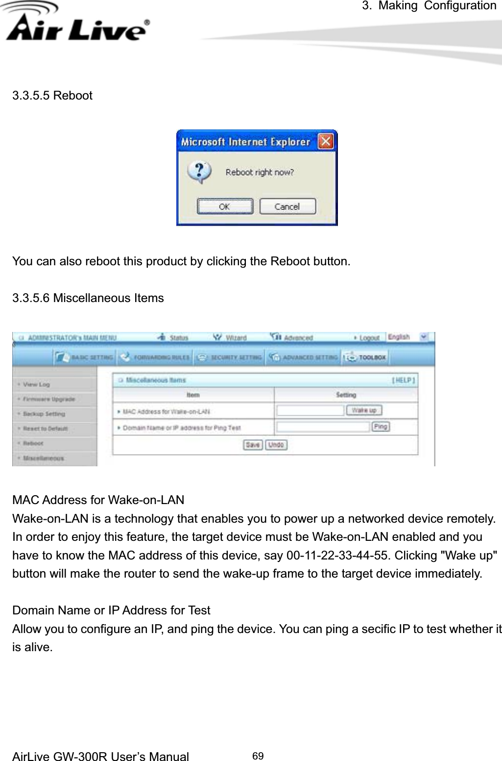 3. Making ConfigurationAirLive GW-300R User’s Manual 693.3.5.5 Reboot You can also reboot this product by clicking the Reboot button. 3.3.5.6 Miscellaneous Items MAC Address for Wake-on-LAN Wake-on-LAN is a technology that enables you to power up a networked device remotely. In order to enjoy this feature, the target device must be Wake-on-LAN enabled and you have to know the MAC address of this device, say 00-11-22-33-44-55. Clicking &quot;Wake up&quot; button will make the router to send the wake-up frame to the target device immediately.   Domain Name or IP Address for Test Allow you to configure an IP, and ping the device. You can ping a secific IP to test whether it is alive. 