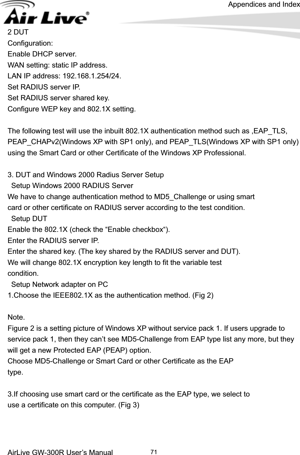 Appendices and Index AirLive GW-300R User’s Manual 712 DUT   Configuration:Enable DHCP server. WAN setting: static IP address. LAN IP address: 192.168.1.254/24. Set RADIUS server IP. Set RADIUS server shared key. Configure WEP key and 802.1X setting. The following test will use the inbuilt 802.1X authentication method such as ,EAP_TLS, PEAP_CHAPv2(Windows XP with SP1 only), and PEAP_TLS(Windows XP with SP1 only) using the Smart Card or other Certificate of the Windows XP Professional. 3. DUT and Windows 2000 Radius Server Setup   Setup Windows 2000 RADIUS Server We have to change authentication method to MD5_Challenge or using smart   card or other certificate on RADIUS server according to the test condition.  Setup DUT Enable the 802.1X (check the “Enable checkbox“). Enter the RADIUS server IP. Enter the shared key. (The key shared by the RADIUS server and DUT). We will change 802.1X encryption key length to fit the variable test   condition.  Setup Network adapter on PC 1.Choose the IEEE802.1X as the authentication method. (Fig 2) Note.Figure 2 is a setting picture of Windows XP without service pack 1. If users upgrade to service pack 1, then they can’t see MD5-Challenge from EAP type list any more, but they will get a new Protected EAP (PEAP) option. Choose MD5-Challenge or Smart Card or other Certificate as the EAP type.3.If choosing use smart card or the certificate as the EAP type, we select to   use a certificate on this computer. (Fig 3) 