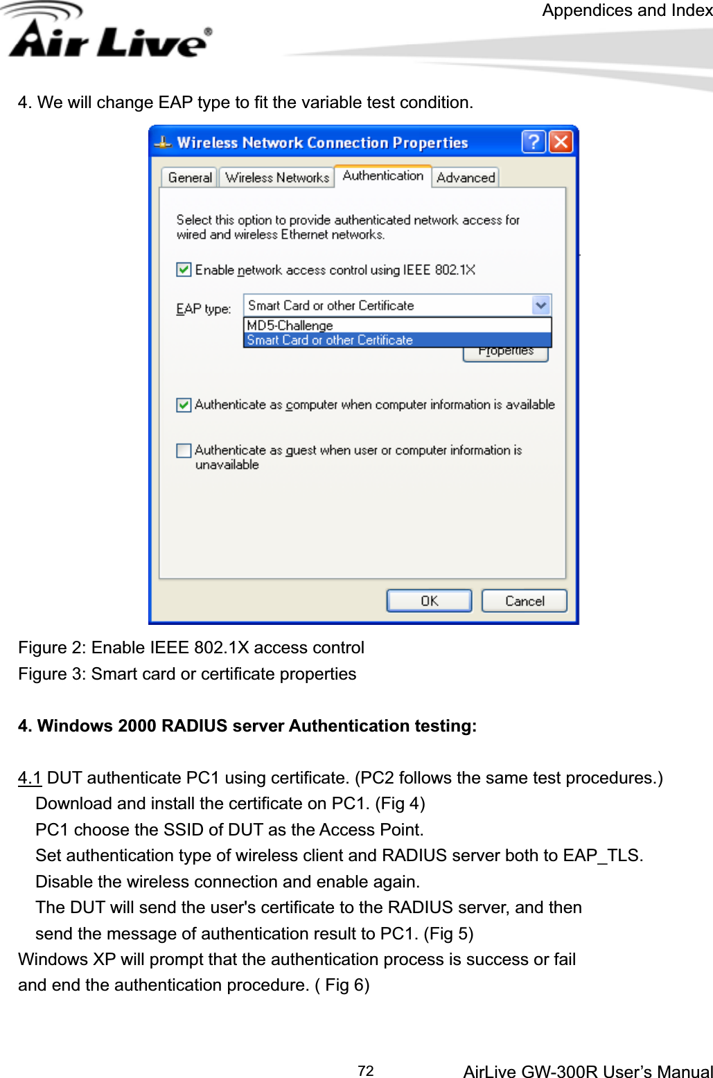 Appendices and Index AirLive GW-300R User’s Manual 724. We will change EAP type to fit the variable test condition. Figure 2: Enable IEEE 802.1X access control Figure 3: Smart card or certificate properties 4. Windows 2000 RADIUS server Authentication testing: 4.1 DUT authenticate PC1 using certificate. (PC2 follows the same test procedures.)     Download and install the certificate on PC1. (Fig 4)     PC1 choose the SSID of DUT as the Access Point.     Set authentication type of wireless client and RADIUS server both to EAP_TLS.     Disable the wireless connection and enable again.     The DUT will send the user&apos;s certificate to the RADIUS server, and then     send the message of authentication result to PC1. (Fig 5) Windows XP will prompt that the authentication process is success or fail   and end the authentication procedure. ( Fig 6) 