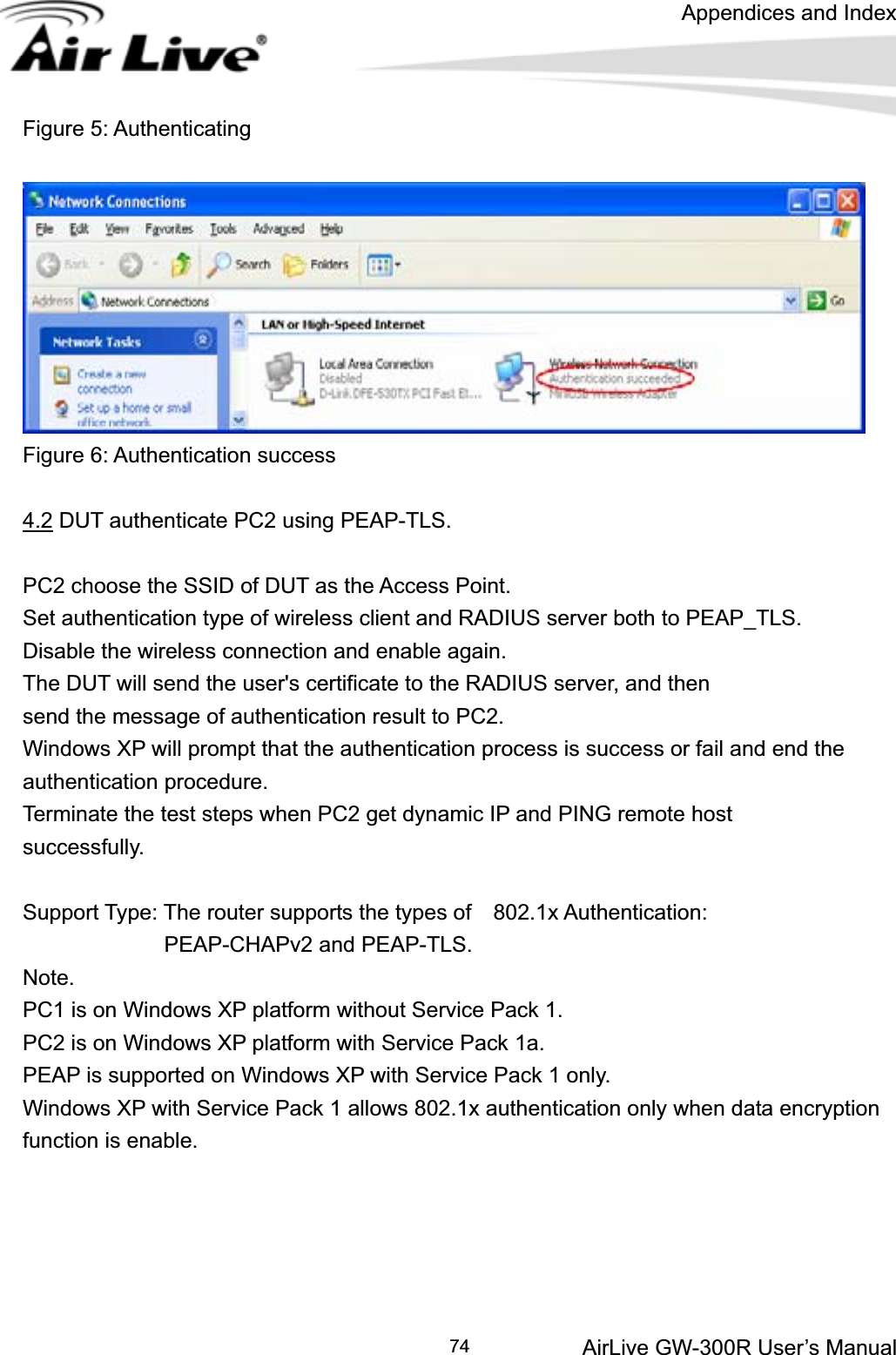 Appendices and Index AirLive GW-300R User’s Manual 74Figure 5: Authenticating Figure 6: Authentication success 4.2 DUT authenticate PC2 using PEAP-TLS. PC2 choose the SSID of DUT as the Access Point. Set authentication type of wireless client and RADIUS server both to PEAP_TLS. Disable the wireless connection and enable again. The DUT will send the user&apos;s certificate to the RADIUS server, and then send the message of authentication result to PC2. Windows XP will prompt that the authentication process is success or fail and end the authentication procedure. Terminate the test steps when PC2 get dynamic IP and PING remote host   successfully. Support Type: The router supports the types of    802.1x Authentication:              PEAP-CHAPv2 and PEAP-TLS. Note.PC1 is on Windows XP platform without Service Pack 1. PC2 is on Windows XP platform with Service Pack 1a. PEAP is supported on Windows XP with Service Pack 1 only. Windows XP with Service Pack 1 allows 802.1x authentication only when data encryption function is enable. 