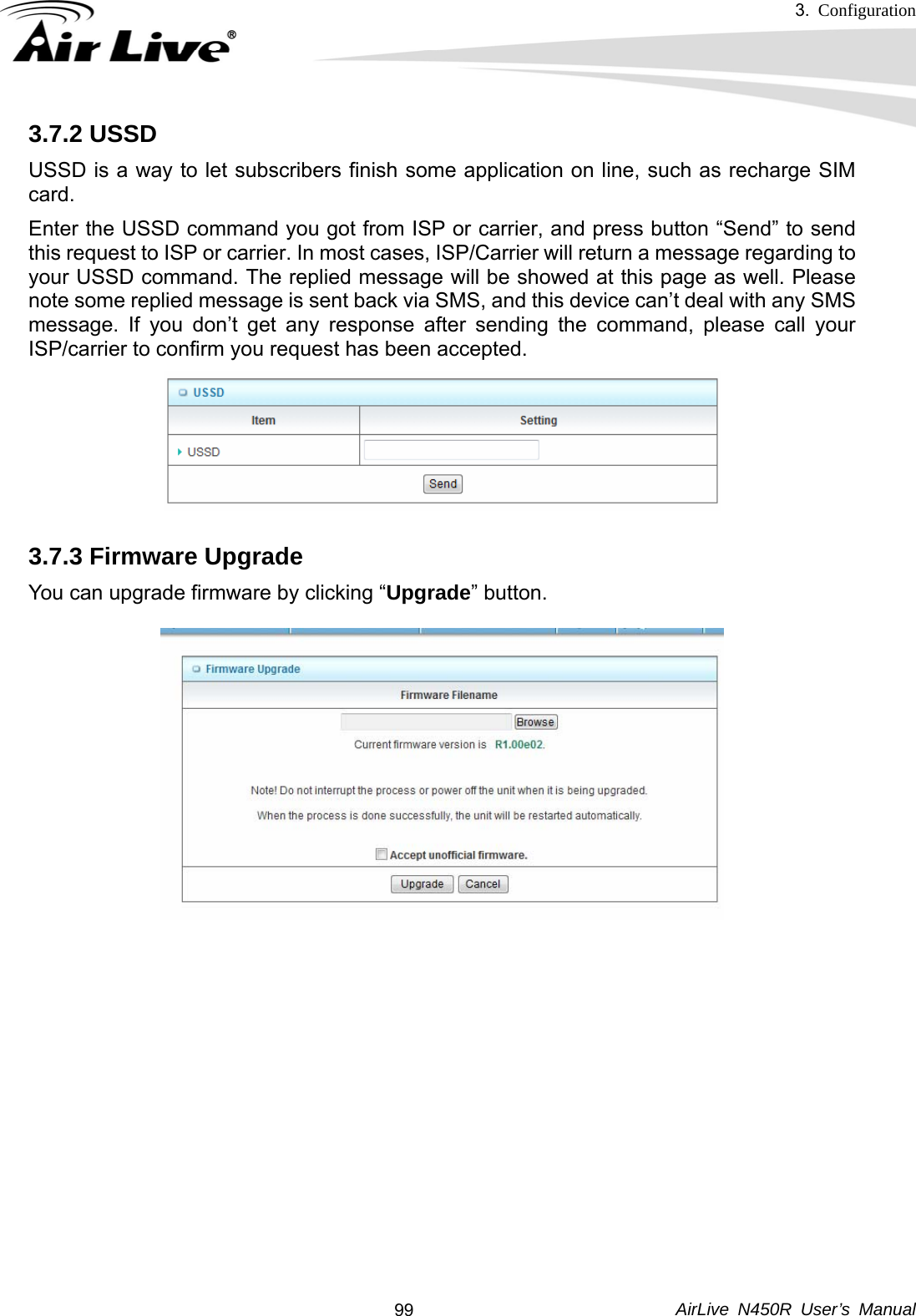 3.  Configuration     AirLive N450R User’s Manual  993.7.2 USSD USSD is a way to let subscribers finish some application on line, such as recharge SIM card. Enter the USSD command you got from ISP or carrier, and press button “Send” to send this request to ISP or carrier. In most cases, ISP/Carrier will return a message regarding to your USSD command. The replied message will be showed at this page as well. Please note some replied message is sent back via SMS, and this device can’t deal with any SMS message. If you don’t get any response after sending the command, please call your ISP/carrier to confirm you request has been accepted.  3.7.3 Firmware Upgrade You can upgrade firmware by clicking “Upgrade” button.             