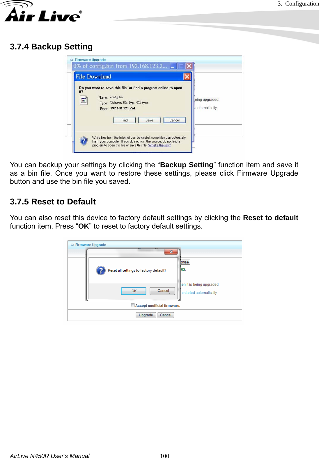 3. Configuration     AirLive N450R User’s Manual   1003.7.4 Backup Setting      You can backup your settings by clicking the “Backup Setting” function item and save it as a bin file. Once you want to restore these settings, please click Firmware Upgrade button and use the bin file you saved. 3.7.5 Reset to Default You can also reset this device to factory default settings by clicking the Reset to default function item. Press “OK” to reset to factory default settings.         