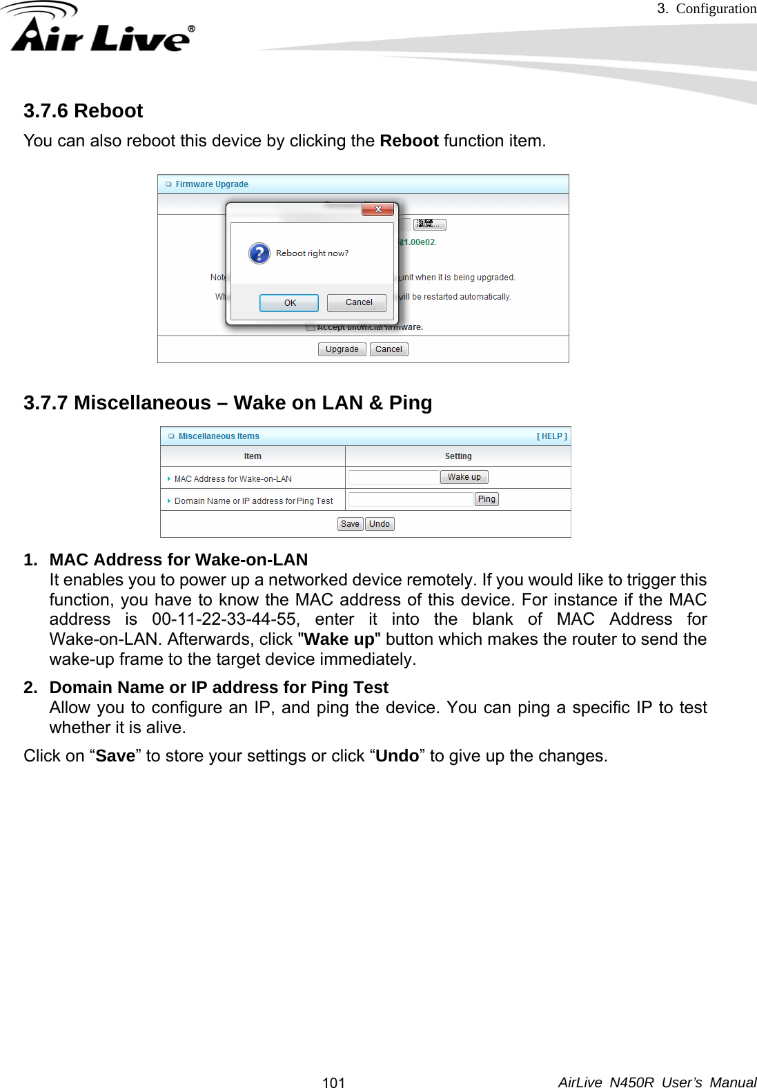 3.  Configuration     AirLive N450R User’s Manual  1013.7.6 Reboot You can also reboot this device by clicking the Reboot function item.   3.7.7 Miscellaneous – Wake on LAN &amp; Ping  1.  MAC Address for Wake-on-LAN It enables you to power up a networked device remotely. If you would like to trigger this function, you have to know the MAC address of this device. For instance if the MAC address is 00-11-22-33-44-55, enter it into the blank of MAC Address for Wake-on-LAN. Afterwards, click &quot;Wake up&quot; button which makes the router to send the wake-up frame to the target device immediately.   2.  Domain Name or IP address for Ping Test Allow you to configure an IP, and ping the device. You can ping a specific IP to test whether it is alive. Click on “Save” to store your settings or click “Undo” to give up the changes.     
