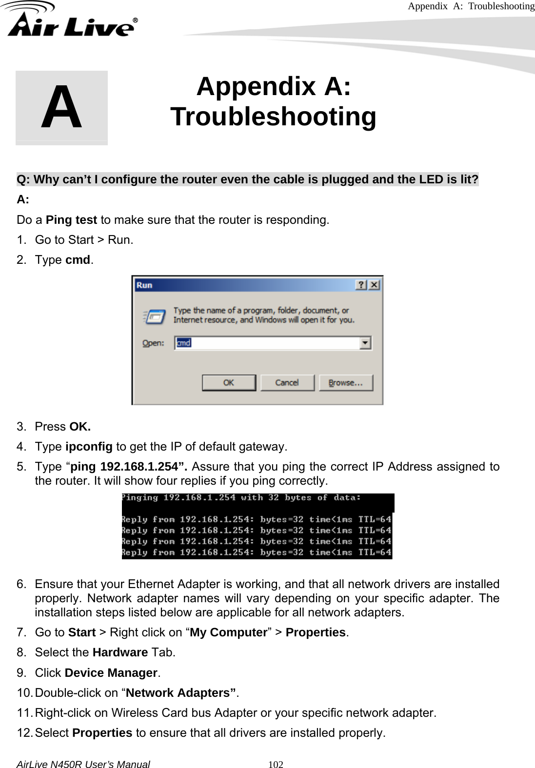 Appendix A: Troubleshooting     AirLive N450R User’s Manual   102      Q: Why can’t I configure the router even the cable is plugged and the LED is lit? A: Do a Ping test to make sure that the router is responding.           1.  Go to Start &gt; Run.   2. Type cmd.   3. Press OK. 4. Type ipconfig to get the IP of default gateway. 5. Type “ping 192.168.1.254”. Assure that you ping the correct IP Address assigned to the router. It will show four replies if you ping correctly.  6.  Ensure that your Ethernet Adapter is working, and that all network drivers are installed properly. Network adapter names will vary depending on your specific adapter. The installation steps listed below are applicable for all network adapters. 7. Go to Start &gt; Right click on “My Computer” &gt; Properties. 8. Select the Hardware Tab. 9. Click Device Manager. 10. Double-click on “Network Adapters”. 11. Right-click on Wireless Card bus Adapter or your specific network adapter. 12. Select  Properties to ensure that all drivers are installed properly. A  Appendix A: Troubleshooting  