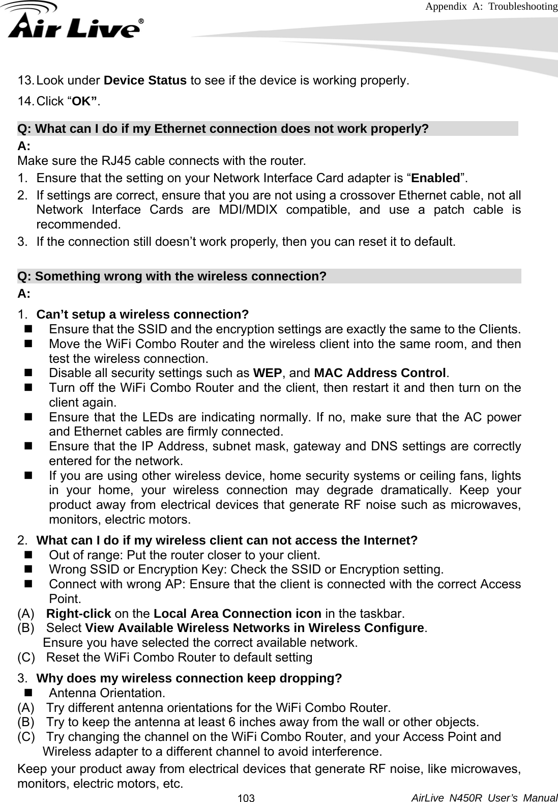 Appendix A: Troubleshooting     AirLive N450R User’s Manual  10313. Look  under  Device Status to see if the device is working properly. 14. Click  “OK”. Q: What can I do if my Ethernet connection does not work properly?               A: Make sure the RJ45 cable connects with the router. 1.  Ensure that the setting on your Network Interface Card adapter is “Enabled”. 2.  If settings are correct, ensure that you are not using a crossover Ethernet cable, not all Network Interface Cards are MDI/MDIX compatible, and use a patch cable is recommended. 3.  If the connection still doesn’t work properly, then you can reset it to default.  Q: Something wrong with the wireless connection?                                A: 1.  Can’t setup a wireless connection?   Ensure that the SSID and the encryption settings are exactly the same to the Clients.   Move the WiFi Combo Router and the wireless client into the same room, and then test the wireless connection.   Disable all security settings such as WEP, and MAC Address Control.   Turn off the WiFi Combo Router and the client, then restart it and then turn on the client again.     Ensure that the LEDs are indicating normally. If no, make sure that the AC power and Ethernet cables are firmly connected.   Ensure that the IP Address, subnet mask, gateway and DNS settings are correctly entered for the network.   If you are using other wireless device, home security systems or ceiling fans, lights in your home, your wireless connection may degrade dramatically. Keep your product away from electrical devices that generate RF noise such as microwaves, monitors, electric motors.   2.  What can I do if my wireless client can not access the Internet?   Out of range: Put the router closer to your client.   Wrong SSID or Encryption Key: Check the SSID or Encryption setting.   Connect with wrong AP: Ensure that the client is connected with the correct Access Point. (A)  Right-click on the Local Area Connection icon in the taskbar. (B) Select View Available Wireless Networks in Wireless Configure.   Ensure you have selected the correct available network.   (C)  Reset the WiFi Combo Router to default setting 3.  Why does my wireless connection keep dropping?  Antenna Orientation. (A)  Try different antenna orientations for the WiFi Combo Router. (B)  Try to keep the antenna at least 6 inches away from the wall or other objects. (C)  Try changing the channel on the WiFi Combo Router, and your Access Point and       Wireless adapter to a different channel to avoid interference. Keep your product away from electrical devices that generate RF noise, like microwaves, monitors, electric motors, etc. 