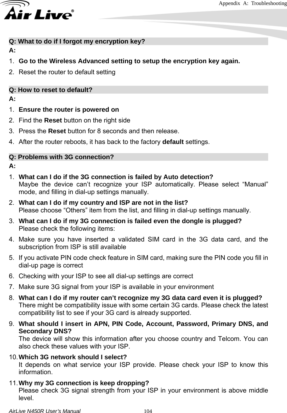 Appendix A: Troubleshooting     AirLive N450R User’s Manual   104Q: What to do if I forgot my encryption key?                                       A: 1.  Go to the Wireless Advanced setting to setup the encryption key again.   2.  Reset the router to default setting  Q: How to reset to default?                                                       A: 1.  Ensure the router is powered on 2. Find the Reset button on the right side 3. Press the Reset button for 8 seconds and then release. 4.  After the router reboots, it has back to the factory default settings.  Q: Problems with 3G connection?                                                   A: 1.  What can I do if the 3G connection is failed by Auto detection?   Maybe the device can’t recognize your ISP automatically. Please select “Manual” mode, and filling in dial-up settings manually. 2.  What can I do if my country and ISP are not in the list? Please choose “Others” item from the list, and filling in dial-up settings manually. 3.  What can I do if my 3G connection is failed even the dongle is plugged? Please check the following items: 4.  Make sure you have inserted a validated SIM card in the 3G data card, and the subscription from ISP is still available 5.  If you activate PIN code check feature in SIM card, making sure the PIN code you fill in dial-up page is correct 6.  Checking with your ISP to see all dial-up settings are correct 7.  Make sure 3G signal from your ISP is available in your environment 8.  What can I do if my router can’t recognize my 3G data card even it is plugged? There might be compatibility issue with some certain 3G cards. Please check the latest     compatibility list to see if your 3G card is already supported. 9.  What should I insert in APN, PIN Code, Account, Password, Primary DNS, and Secondary DNS? The device will show this information after you choose country and Telcom. You can also check these values with your ISP. 10. Which 3G network should I select? It depends on what service your ISP provide. Please check your ISP to know this information. 11. Why my 3G connection is keep dropping? Please check 3G signal strength from your ISP in your environment is above middle level. 