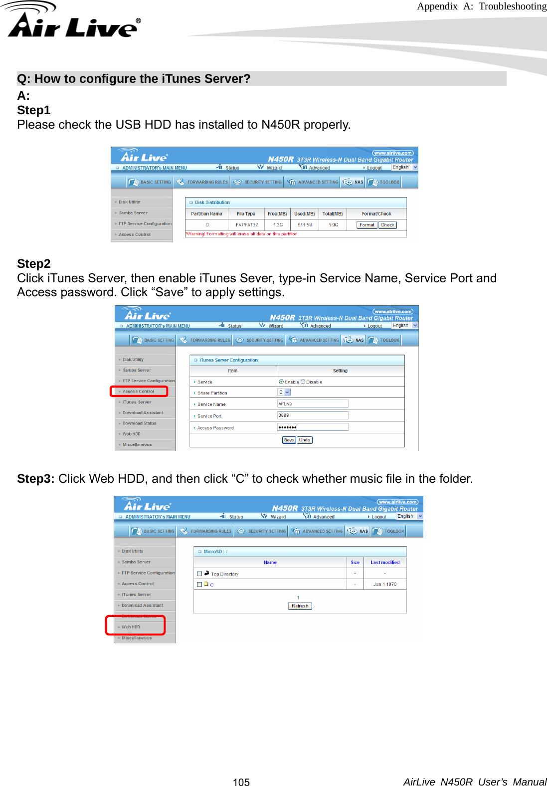 Appendix A: Troubleshooting     AirLive N450R User’s Manual  105Q: How to configure the iTunes Server?                                          A: Step1 Please check the USB HDD has installed to N450R properly.   Step2 Click iTunes Server, then enable iTunes Sever, type-in Service Name, Service Port and Access password. Click “Save” to apply settings.             Step3: Click Web HDD, and then click “C” to check whether music file in the folder.                     