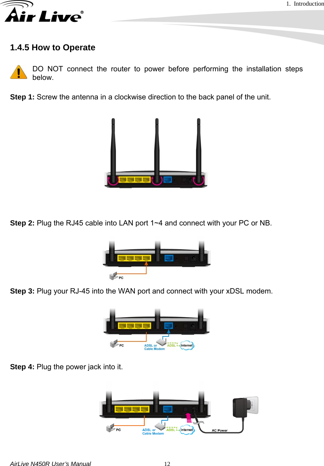 1. Introduction     AirLive N450R User’s Manual   121.4.5 How to Operate      DO NOT connect the router to power before performing the installation steps below. Step 1: Screw the antenna in a clockwise direction to the back panel of the unit.  Step 2: Plug the RJ45 cable into LAN port 1~4 and connect with your PC or NB.   Step 3: Plug your RJ-45 into the WAN port and connect with your xDSL modem.    Step 4: Plug the power jack into it.   