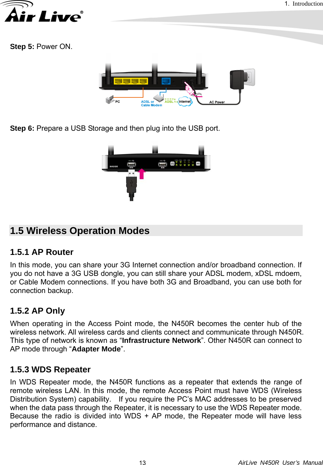 1.  Introduction     AirLive N450R User’s Manual  13Step 5: Power ON.  Step 6: Prepare a USB Storage and then plug into the USB port.   1.5 Wireless Operation Modes 1.5.1 AP Router In this mode, you can share your 3G Internet connection and/or broadband connection. If you do not have a 3G USB dongle, you can still share your ADSL modem, xDSL mdoem, or Cable Modem connections. If you have both 3G and Broadband, you can use both for connection backup. 1.5.2 AP Only When operating in the Access Point mode, the N450R becomes the center hub of the wireless network. All wireless cards and clients connect and communicate through N450R. This type of network is known as “Infrastructure Network”. Other N450R can connect to AP mode through “Adapter Mode”. 1.5.3 WDS Repeater In WDS Repeater mode, the N450R functions as a repeater that extends the range of remote wireless LAN. In this mode, the remote Access Point must have WDS (Wireless Distribution System) capability.    If you require the PC’s MAC addresses to be preserved when the data pass through the Repeater, it is necessary to use the WDS Repeater mode.   Because the radio is divided into WDS + AP mode, the Repeater mode will have less performance and distance.  