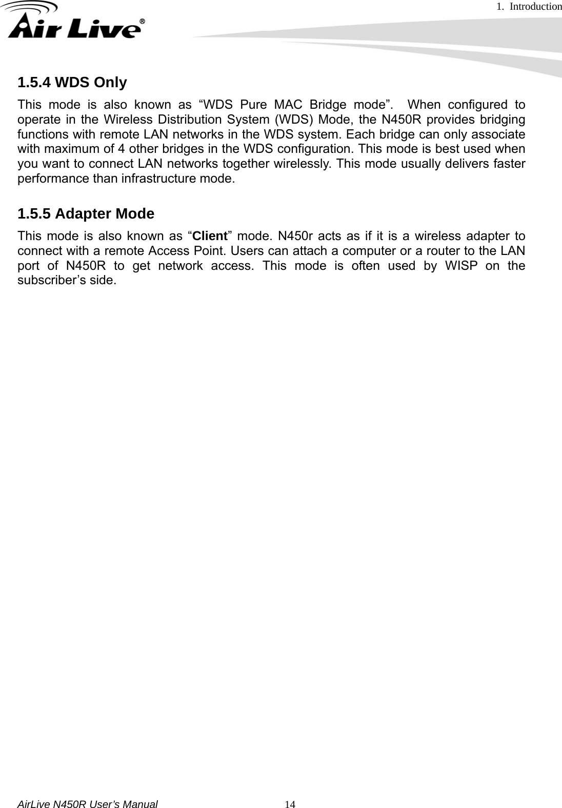 1. Introduction     AirLive N450R User’s Manual   141.5.4 WDS Only This mode is also known as “WDS Pure MAC Bridge mode”.  When configured to operate in the Wireless Distribution System (WDS) Mode, the N450R provides bridging functions with remote LAN networks in the WDS system. Each bridge can only associate with maximum of 4 other bridges in the WDS configuration. This mode is best used when you want to connect LAN networks together wirelessly. This mode usually delivers faster performance than infrastructure mode. 1.5.5 Adapter Mode This mode is also known as “Client” mode. N450r acts as if it is a wireless adapter to connect with a remote Access Point. Users can attach a computer or a router to the LAN port of N450R to get network access. This mode is often used by WISP on the subscriber’s side.                             