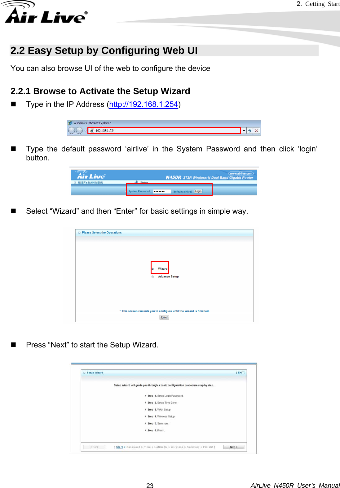 2.  Getting Start     AirLive N450R User’s Manual  232.2 Easy Setup by Configuring Web UI You can also browse UI of the web to configure the device  2.2.1 Browse to Activate the Setup Wizard   Type in the IP Address (http://192.168.1.254)       Type the default password ‘airlive’ in the System Password and then click ‘login’ button.        Select “Wizard” and then “Enter” for basic settings in simple way.                 Press “Next” to start the Setup Wizard.           