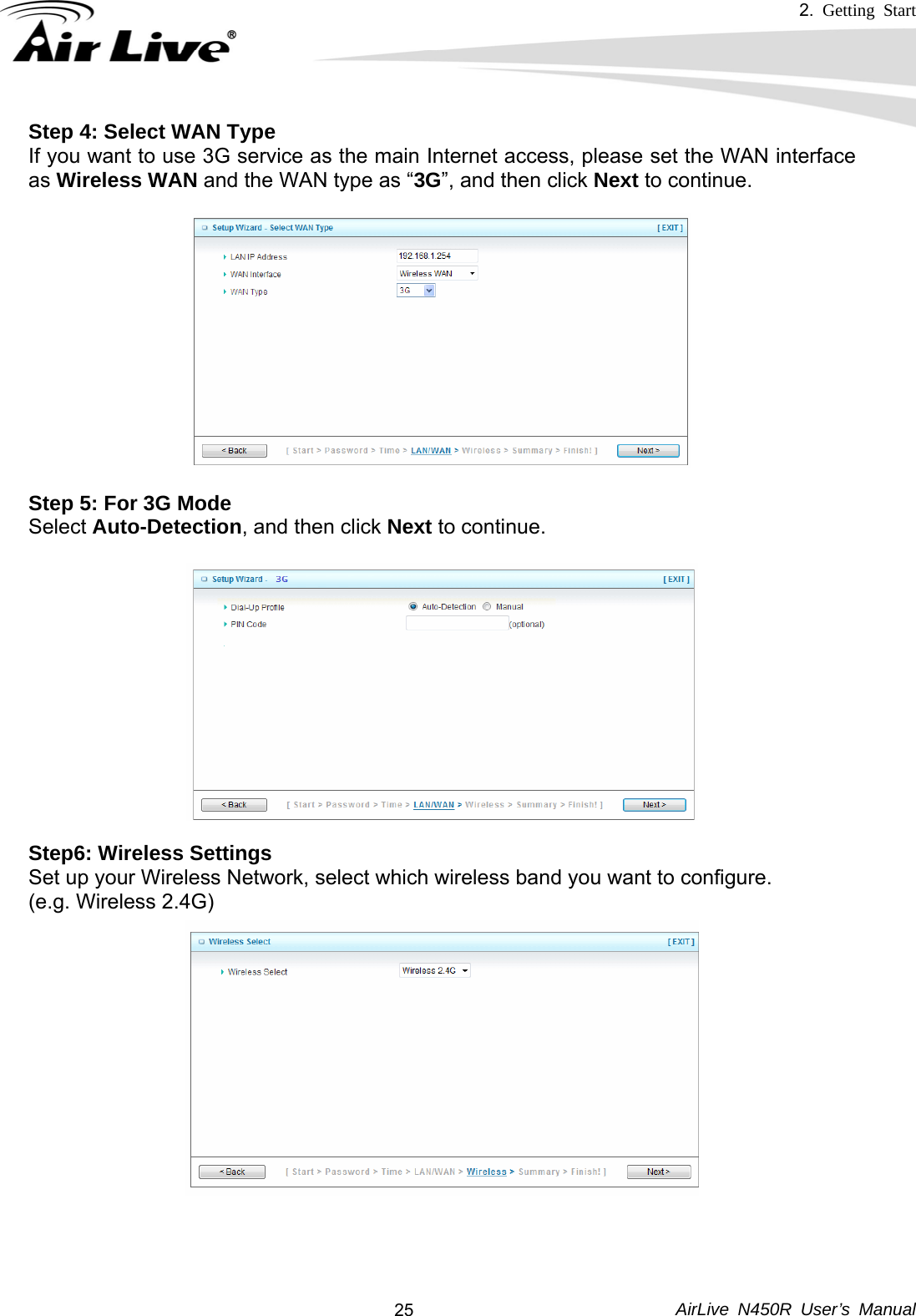 2.  Getting Start     AirLive N450R User’s Manual  25Step 4: Select WAN Type If you want to use 3G service as the main Internet access, please set the WAN interface as Wireless WAN and the WAN type as “3G”, and then click Next to continue.  Step 5: For 3G Mode Select Auto-Detection, and then click Next to continue.  Step6: Wireless Settings Set up your Wireless Network, select which wireless band you want to configure. (e.g. Wireless 2.4G)                   