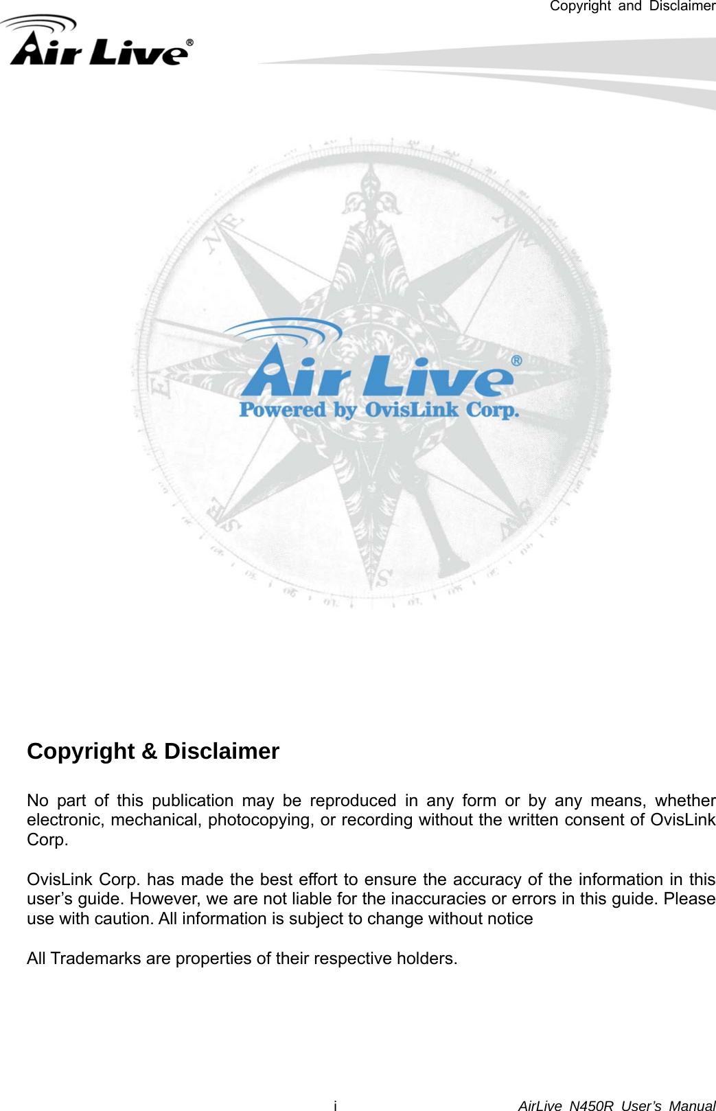 Copyright and Disclaimer        AirLive N450R User’s Manual  i      Copyright &amp; Disclaimer  No part of this publication may be reproduced in any form or by any means, whether electronic, mechanical, photocopying, or recording without the written consent of OvisLink Corp.   OvisLink Corp. has made the best effort to ensure the accuracy of the information in this user’s guide. However, we are not liable for the inaccuracies or errors in this guide. Please use with caution. All information is subject to change without notice  All Trademarks are properties of their respective holders.     
