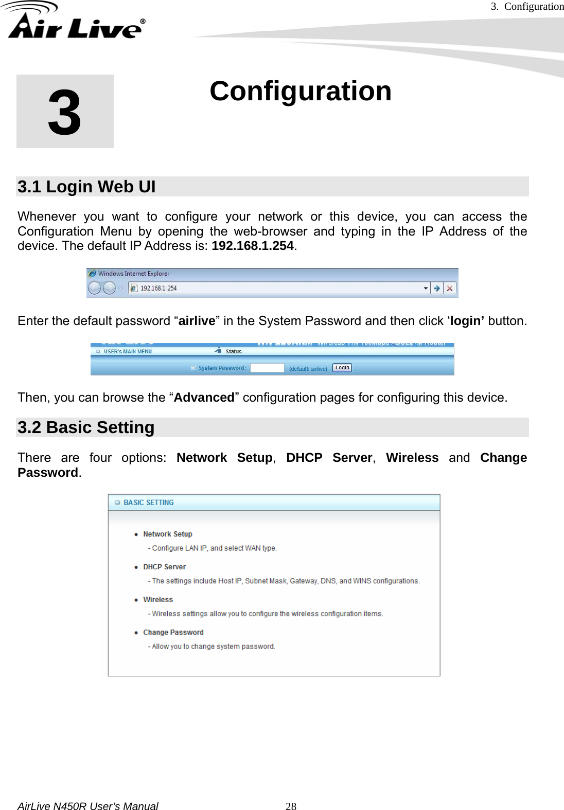 3. Configuration     AirLive N450R User’s Manual   283  3. Configuration  3.1 Login Web UI Whenever you want to configure your network or this device, you can access the Configuration Menu by opening the web-browser and typing in the IP Address of the device. The default IP Address is: 192.168.1.254.    Enter the default password “airlive” in the System Password and then click ‘login’ button.   Then, you can browse the “Advanced” configuration pages for configuring this device. 3.2 Basic Setting There are four options: Network Setup,  DHCP Server,  Wireless and Change Password.         