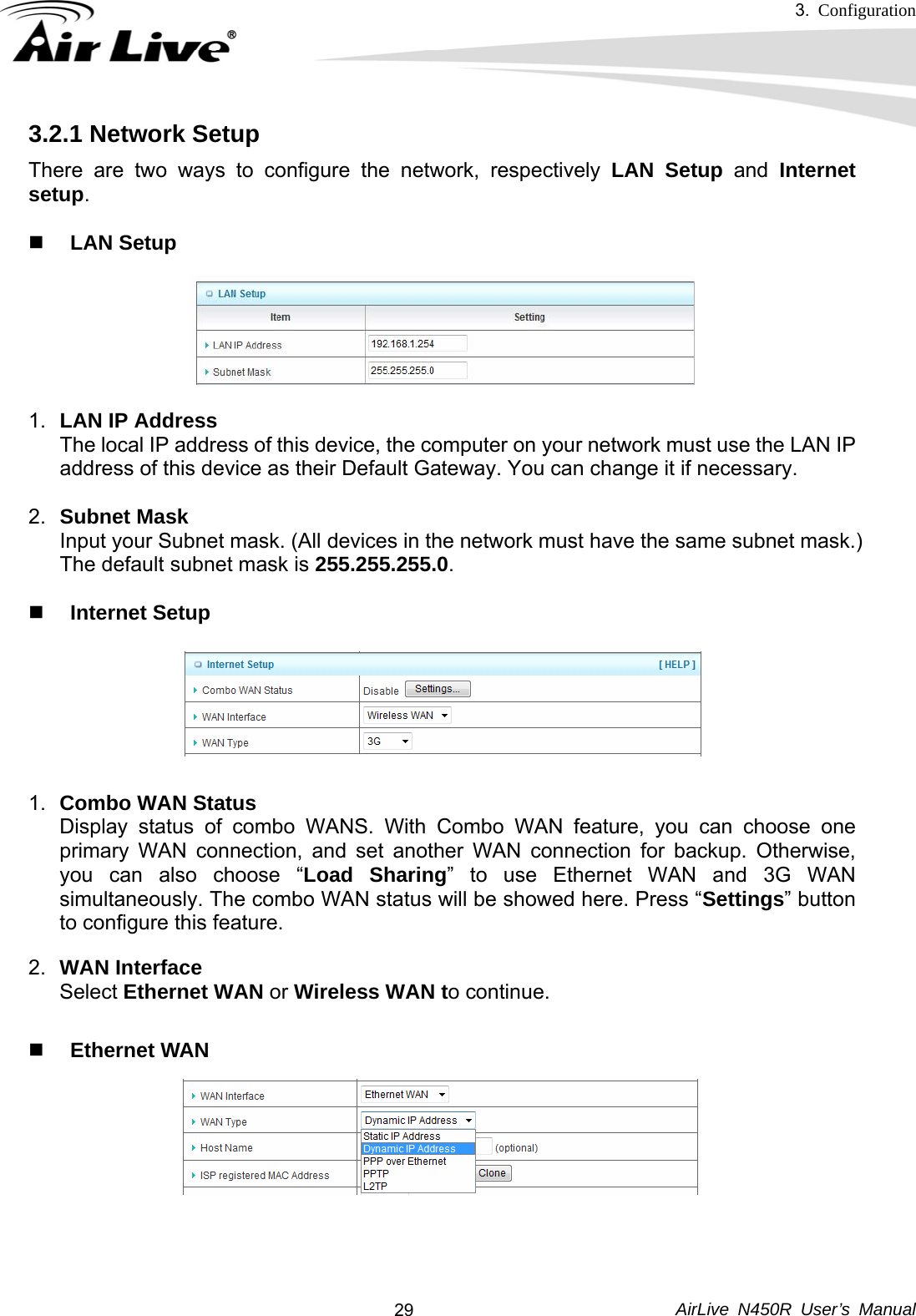 3.  Configuration     AirLive N450R User’s Manual  293.2.1 Network Setup There are two ways to configure the network, respectively LAN Setup and Internet setup.   LAN Setup  1.  LAN IP Address The local IP address of this device, the computer on your network must use the LAN IP address of this device as their Default Gateway. You can change it if necessary.    2.  Subnet Mask Input your Subnet mask. (All devices in the network must have the same subnet mask.) The default subnet mask is 255.255.255.0.    Internet Setup    1.  Combo WAN Status Display status of combo WANS. With Combo WAN feature, you can choose one primary WAN connection, and set another WAN connection for backup. Otherwise, you can also choose “Load Sharing” to use Ethernet WAN and 3G WAN simultaneously. The combo WAN status will be showed here. Press “Settings” button to configure this feature. 2.  WAN Interface Select Ethernet WAN or Wireless WAN to continue.   Ethernet WAN    