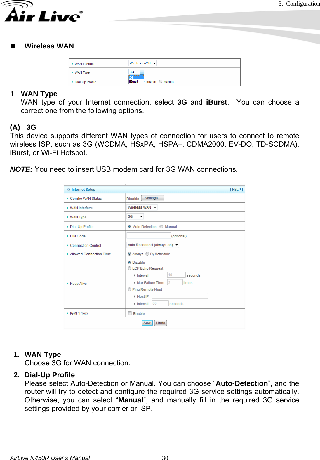 3. Configuration     AirLive N450R User’s Manual   30 Wireless WAN 1.  WAN Type WAN type of your Internet connection, select 3G and iBurst.  You can choose a correct one from the following options.  (A) 3G This device supports different WAN types of connection for users to connect to remote wireless ISP, such as 3G (WCDMA, HSxPA, HSPA+, CDMA2000, EV-DO, TD-SCDMA), iBurst, or Wi-Fi Hotspot.    NOTE: You need to insert USB modem card for 3G WAN connections.    1. WAN Type Choose 3G for WAN connection. 2. Dial-Up Profile Please select Auto-Detection or Manual. You can choose “Auto-Detection”, and the router will try to detect and configure the required 3G service settings automatically. Otherwise, you can select “Manual”, and manually fill in the required 3G service settings provided by your carrier or ISP.    