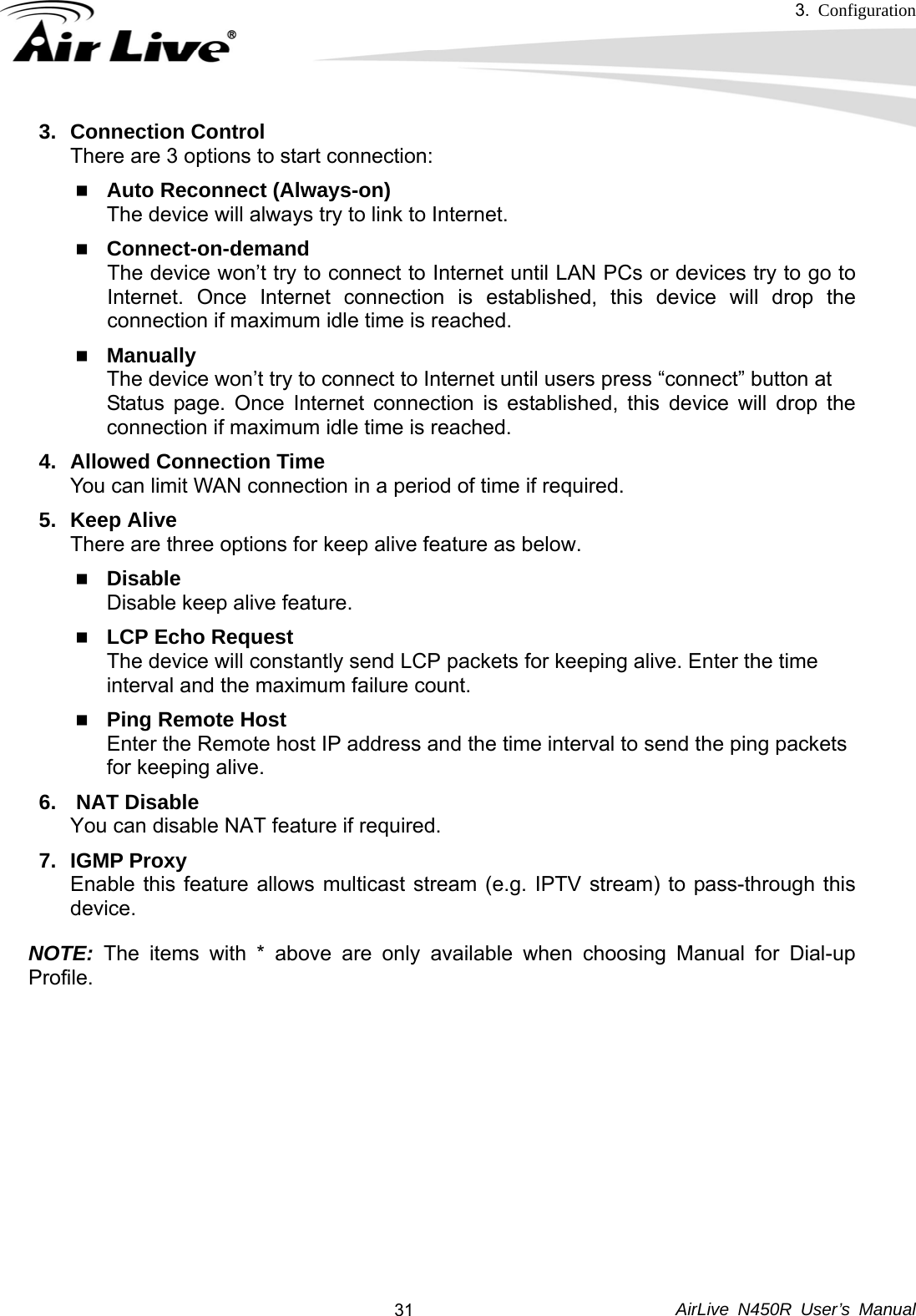 3.  Configuration     AirLive N450R User’s Manual  313. Connection Control There are 3 options to start connection:    Auto Reconnect (Always-on) The device will always try to link to Internet.      Connect-on-demand The device won’t try to connect to Internet until LAN PCs or devices try to go to Internet. Once Internet connection is established, this device will drop the connection if maximum idle time is reached.  Manually The device won’t try to connect to Internet until users press “connect” button at   Status page. Once Internet connection is established, this device will drop the connection if maximum idle time is reached. 4.  Allowed Connection Time You can limit WAN connection in a period of time if required. 5. Keep Alive There are three options for keep alive feature as below.  Disable Disable keep alive feature.  LCP Echo Request The device will constantly send LCP packets for keeping alive. Enter the time   interval and the maximum failure count.  Ping Remote Host Enter the Remote host IP address and the time interval to send the ping packets   for keeping alive. 6.   NAT Disable You can disable NAT feature if required. 7. IGMP Proxy Enable this feature allows multicast stream (e.g. IPTV stream) to pass-through this device. NOTE: The items with * above are only available when choosing Manual for Dial-up Profile.       