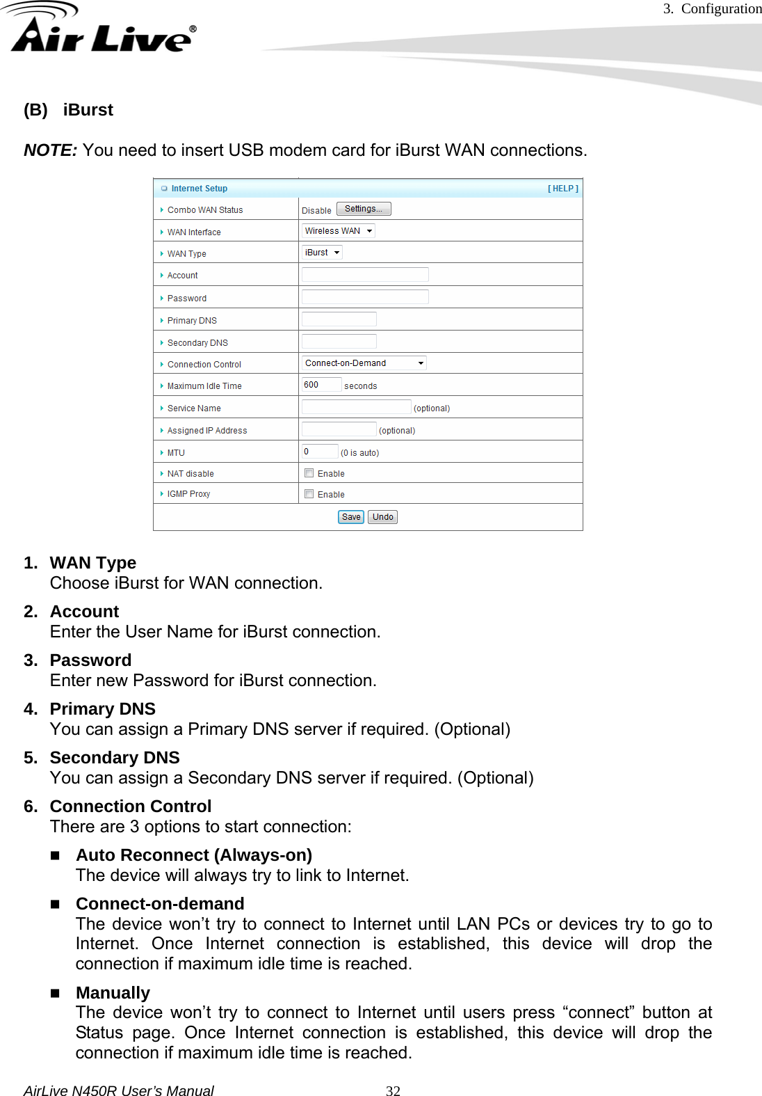 3. Configuration     AirLive N450R User’s Manual   32(B) iBurst  NOTE: You need to insert USB modem card for iBurst WAN connections.  1. WAN Type Choose iBurst for WAN connection. 2. Account Enter the User Name for iBurst connection. 3. Password Enter new Password for iBurst connection. 4. Primary DNS You can assign a Primary DNS server if required. (Optional) 5. Secondary DNS You can assign a Secondary DNS server if required. (Optional) 6. Connection Control There are 3 options to start connection:    Auto Reconnect (Always-on) The device will always try to link to Internet.  Connect-on-demand The device won’t try to connect to Internet until LAN PCs or devices try to go to Internet. Once Internet connection is established, this device will drop the connection if maximum idle time is reached.  Manually The device won’t try to connect to Internet until users press “connect” button at Status page. Once Internet connection is established, this device will drop the connection if maximum idle time is reached. 