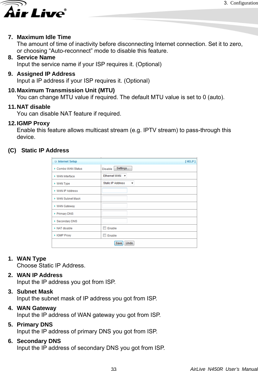 3.  Configuration     AirLive N450R User’s Manual  337. Maximum Idle Time The amount of time of inactivity before disconnecting Internet connection. Set it to zero,   or choosing “Auto-reconnect” mode to disable this feature.   8. Service Name Input the service name if your ISP requires it. (Optional) 9. Assigned IP Address Input a IP address if your ISP requires it. (Optional) 10. Maximum Transmission Unit (MTU) You can change MTU value if required. The default MTU value is set to 0 (auto). 11. NAT  disable You can disable NAT feature if required. 12. IGMP  Proxy Enable this feature allows multicast stream (e.g. IPTV stream) to pass-through this   device.  (C) Static IP Address  1. WAN Type Choose Static IP Address. 2. WAN IP Address Input the IP address you got from ISP. 3. Subnet Mask Input the subnet mask of IP address you got from ISP. 4. WAN Gateway Input the IP address of WAN gateway you got from ISP. 5. Primary DNS Input the IP address of primary DNS you got from ISP. 6. Secondary DNS Input the IP address of secondary DNS you got from ISP.  