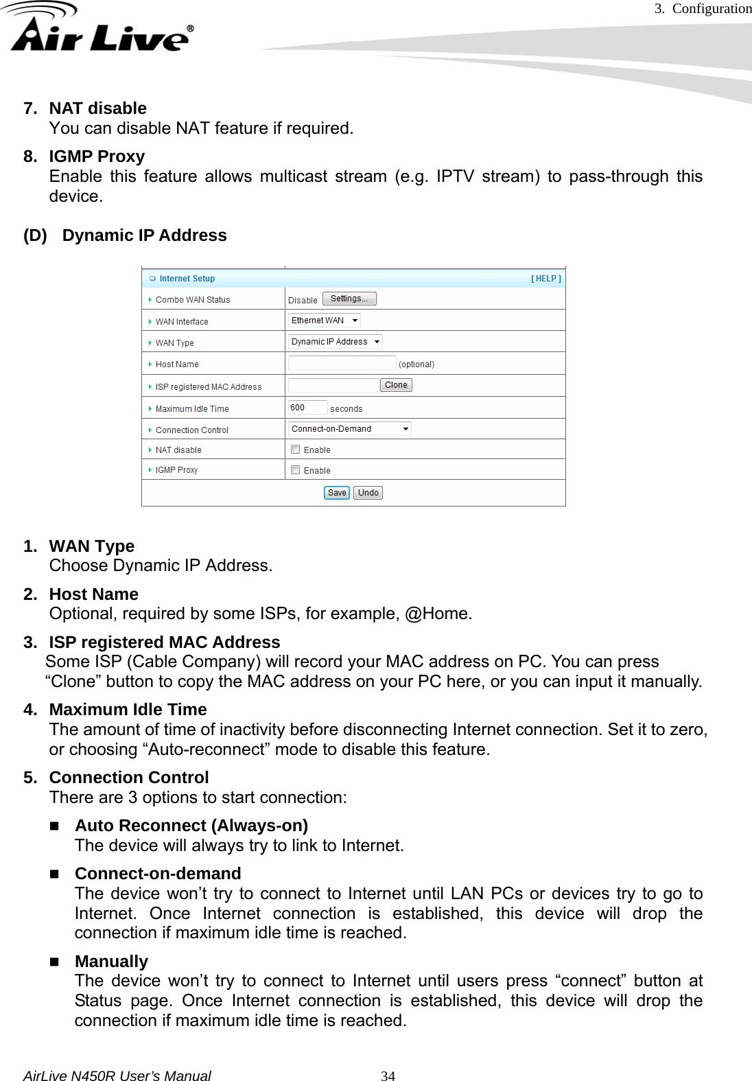3. Configuration     AirLive N450R User’s Manual   347. NAT disable You can disable NAT feature if required. 8. IGMP Proxy Enable this feature allows multicast stream (e.g. IPTV stream) to pass-through this device.  (D) Dynamic IP Address   1. WAN Type Choose Dynamic IP Address. 2. Host Name Optional, required by some ISPs, for example, @Home. 3.  ISP registered MAC Address Some ISP (Cable Company) will record your MAC address on PC. You can press   “Clone” button to copy the MAC address on your PC here, or you can input it manually. 4. Maximum Idle Time The amount of time of inactivity before disconnecting Internet connection. Set it to zero, or choosing “Auto-reconnect” mode to disable this feature.   5. Connection Control There are 3 options to start connection:    Auto Reconnect (Always-on) The device will always try to link to Internet.      Connect-on-demand The device won’t try to connect to Internet until LAN PCs or devices try to go to Internet. Once Internet connection is established, this device will drop the connection if maximum idle time is reached.  Manually The device won’t try to connect to Internet until users press “connect” button at Status page. Once Internet connection is established, this device will drop the connection if maximum idle time is reached.  