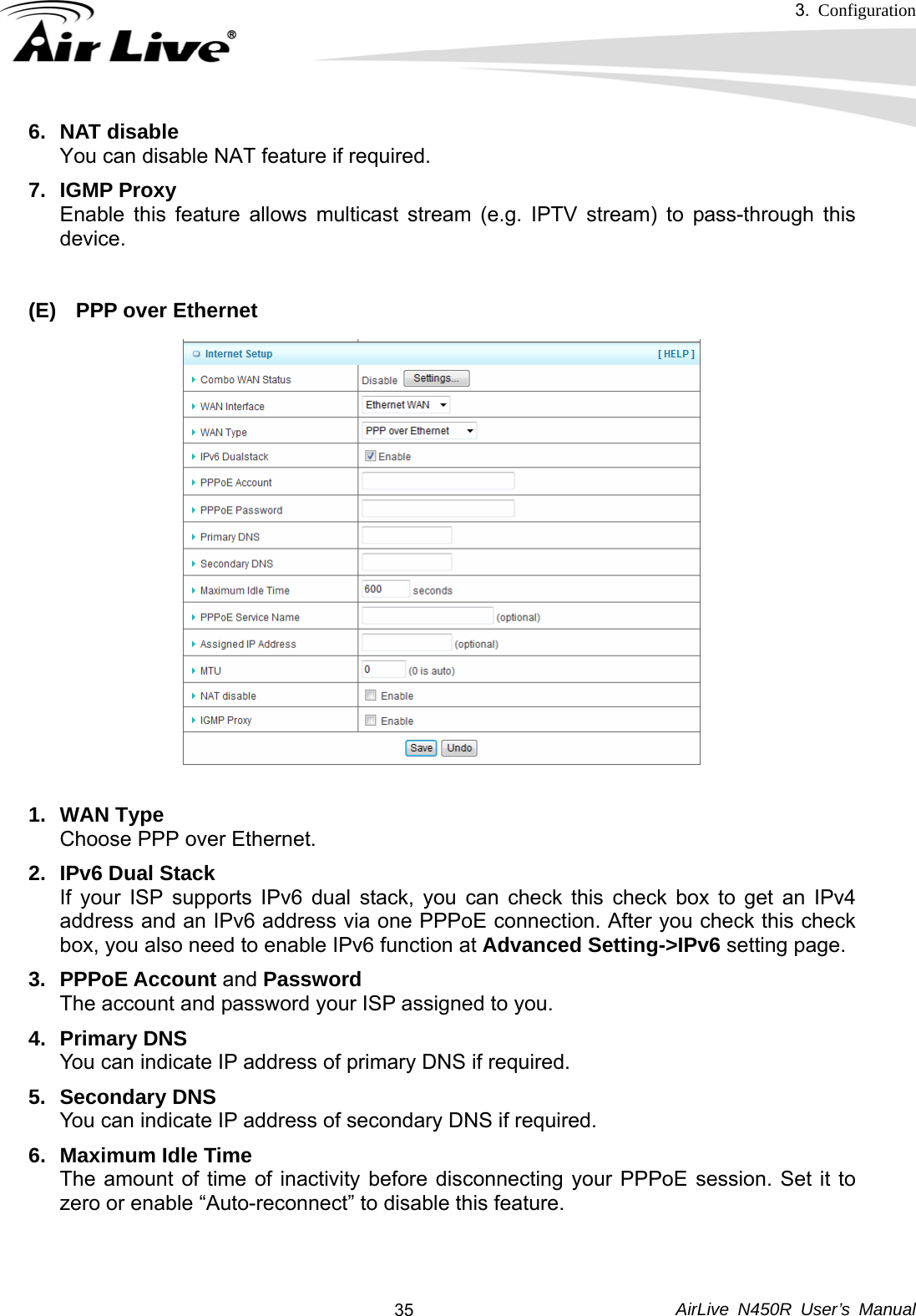 3.  Configuration     AirLive N450R User’s Manual  356. NAT disable You can disable NAT feature if required. 7. IGMP Proxy Enable this feature allows multicast stream (e.g. IPTV stream) to pass-through this device.   (E)  PPP over Ethernet  1. WAN Type Choose PPP over Ethernet. 2.  IPv6 Dual Stack If your ISP supports IPv6 dual stack, you can check this check box to get an IPv4 address and an IPv6 address via one PPPoE connection. After you check this check box, you also need to enable IPv6 function at Advanced Setting-&gt;IPv6 setting page. 3. PPPoE Account and Password The account and password your ISP assigned to you. 4. Primary DNS You can indicate IP address of primary DNS if required. 5. Secondary DNS You can indicate IP address of secondary DNS if required. 6. Maximum Idle Time The amount of time of inactivity before disconnecting your PPPoE session. Set it to zero or enable “Auto-reconnect” to disable this feature.     