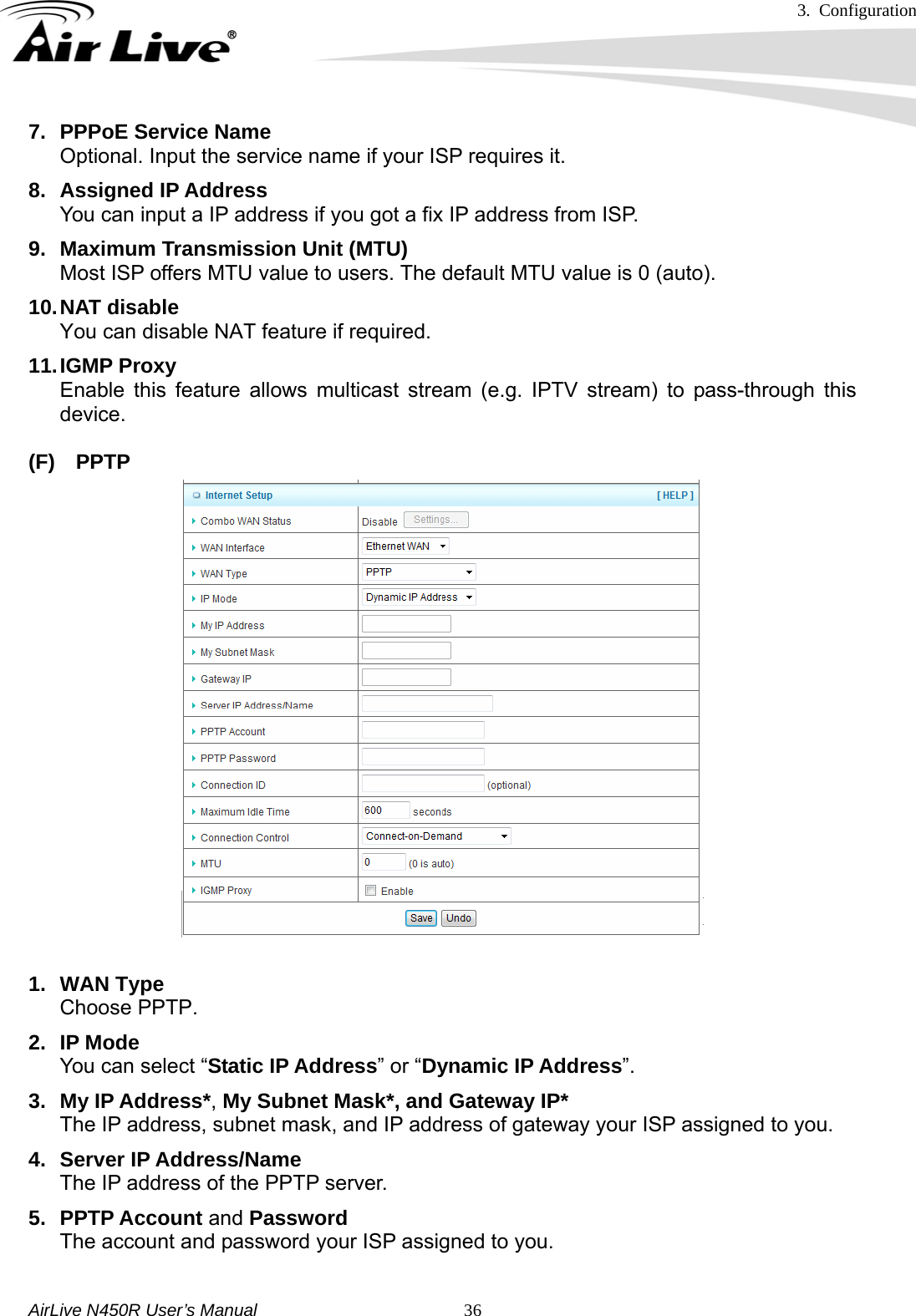 3. Configuration     AirLive N450R User’s Manual   367.  PPPoE Service Name Optional. Input the service name if your ISP requires it. 8. Assigned IP Address You can input a IP address if you got a fix IP address from ISP. 9.  Maximum Transmission Unit (MTU) Most ISP offers MTU value to users. The default MTU value is 0 (auto).   10. NAT  disable You can disable NAT feature if required. 11. IGMP  Proxy Enable this feature allows multicast stream (e.g. IPTV stream) to pass-through this device.  (F) PPTP   1. WAN Type Choose PPTP. 2. IP Mode You can select “Static IP Address” or “Dynamic IP Address”.  3. My IP Address*, My Subnet Mask*, and Gateway IP* The IP address, subnet mask, and IP address of gateway your ISP assigned to you.   4. Server IP Address/Name The IP address of the PPTP server. 5. PPTP Account and Password The account and password your ISP assigned to you.  