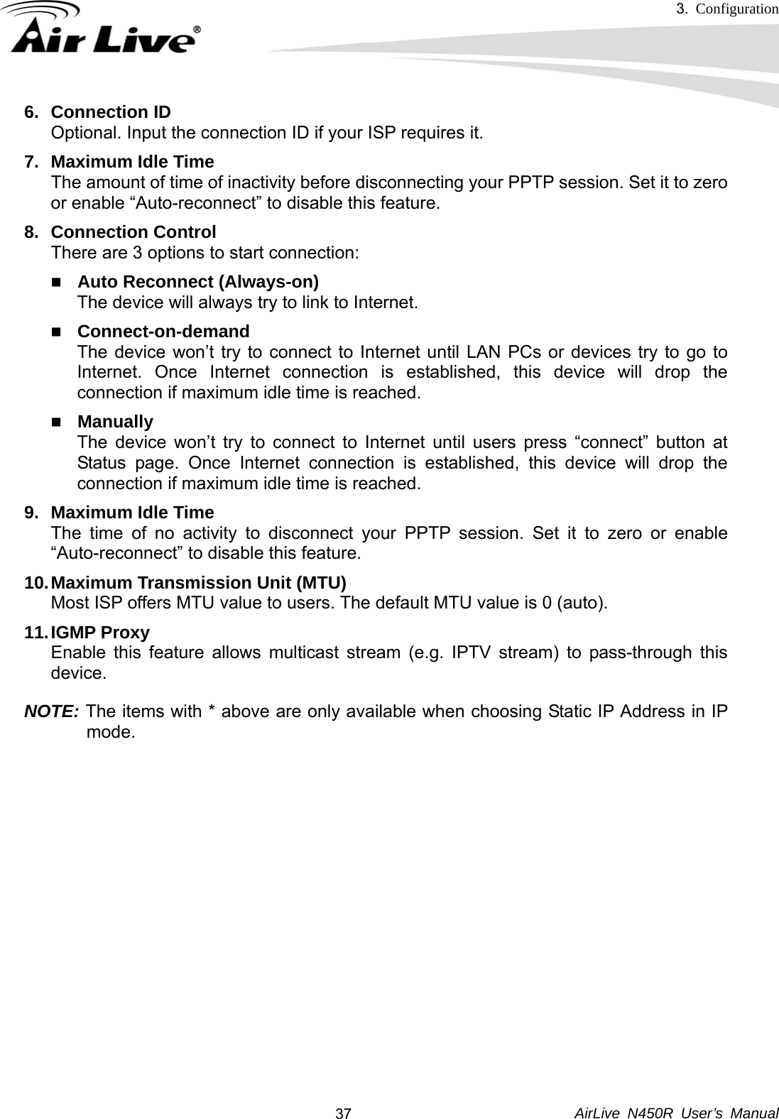 3.  Configuration     AirLive N450R User’s Manual  376. Connection ID Optional. Input the connection ID if your ISP requires it.   7. Maximum Idle Time The amount of time of inactivity before disconnecting your PPTP session. Set it to zero or enable “Auto-reconnect” to disable this feature.   8. Connection Control There are 3 options to start connection:    Auto Reconnect (Always-on) The device will always try to link to Internet.    Connect-on-demand The device won’t try to connect to Internet until LAN PCs or devices try to go to Internet. Once Internet connection is established, this device will drop the connection if maximum idle time is reached.  Manually The device won’t try to connect to Internet until users press “connect” button at Status page. Once Internet connection is established, this device will drop the connection if maximum idle time is reached. 9. Maximum Idle Time The time of no activity to disconnect your PPTP session. Set it to zero or enable “Auto-reconnect” to disable this feature. 10. Maximum Transmission Unit (MTU) Most ISP offers MTU value to users. The default MTU value is 0 (auto). 11. IGMP  Proxy Enable this feature allows multicast stream (e.g. IPTV stream) to pass-through this device. NOTE: The items with * above are only available when choosing Static IP Address in IP mode.          