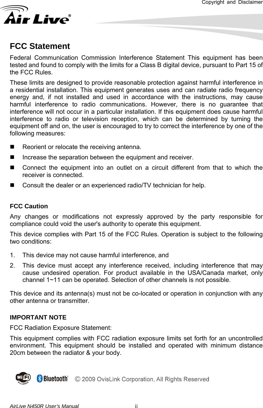 Copyright and Disclaimer       AirLive N450R User’s Manual   iiFCC Statement Federal Communication Commission Interference Statement This equipment has been tested and found to comply with the limits for a Class B digital device, pursuant to Part 15 of the FCC Rules. These limits are designed to provide reasonable protection against harmful interference in a residential installation. This equipment generates uses and can radiate radio frequency energy and, if not installed and used in accordance with the instructions, may cause harmful interference to radio communications. However, there is no guarantee that interference will not occur in a particular installation. If this equipment does cause harmful interference to radio or television reception, which can be determined by turning the equipment off and on, the user is encouraged to try to correct the interference by one of the following measures:   Reorient or relocate the receiving antenna.   Increase the separation between the equipment and receiver.   Connect the equipment into an outlet on a circuit different from that to which the receiver is connected.   Consult the dealer or an experienced radio/TV technician for help.  FCC Caution Any changes or modifications not expressly approved by the party responsible for compliance could void the user&apos;s authority to operate this equipment. This device complies with Part 15 of the FCC Rules. Operation is subject to the following two conditions:   1.  This device may not cause harmful interference, and   2.  This device must accept any interference received, including interference that may cause undesired operation. For product available in the USA/Canada market, only channel 1~11 can be operated. Selection of other channels is not possible. This device and its antenna(s) must not be co-located or operation in conjunction with any other antenna or transmitter. IMPORTANT NOTE FCC Radiation Exposure Statement: This equipment complies with FCC radiation exposure limits set forth for an uncontrolled environment. This equipment should be installed and operated with minimum distance 20cm between the radiator &amp; your body.   