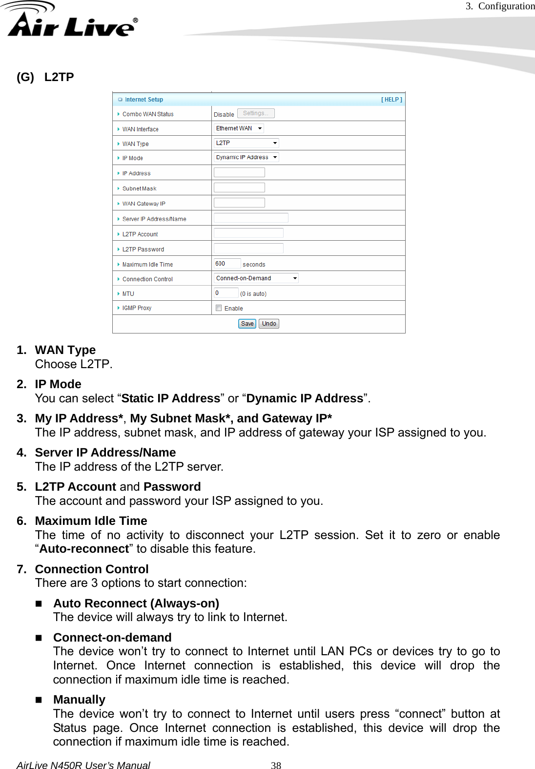 3. Configuration     AirLive N450R User’s Manual   38(G) L2TP                    1. WAN Type Choose L2TP. 2. IP Mode You can select “Static IP Address” or “Dynamic IP Address”.  3. My IP Address*, My Subnet Mask*, and Gateway IP* The IP address, subnet mask, and IP address of gateway your ISP assigned to you. 4. Server IP Address/Name The IP address of the L2TP server. 5. L2TP Account and Password The account and password your ISP assigned to you. 6. Maximum Idle Time The time of no activity to disconnect your L2TP session. Set it to zero or enable “Auto-reconnect” to disable this feature. 7. Connection Control There are 3 options to start connection:    Auto Reconnect (Always-on) The device will always try to link to Internet.      Connect-on-demand The device won’t try to connect to Internet until LAN PCs or devices try to go to Internet. Once Internet connection is established, this device will drop the connection if maximum idle time is reached.  Manually The device won’t try to connect to Internet until users press “connect” button at Status page. Once Internet connection is established, this device will drop the connection if maximum idle time is reached. 