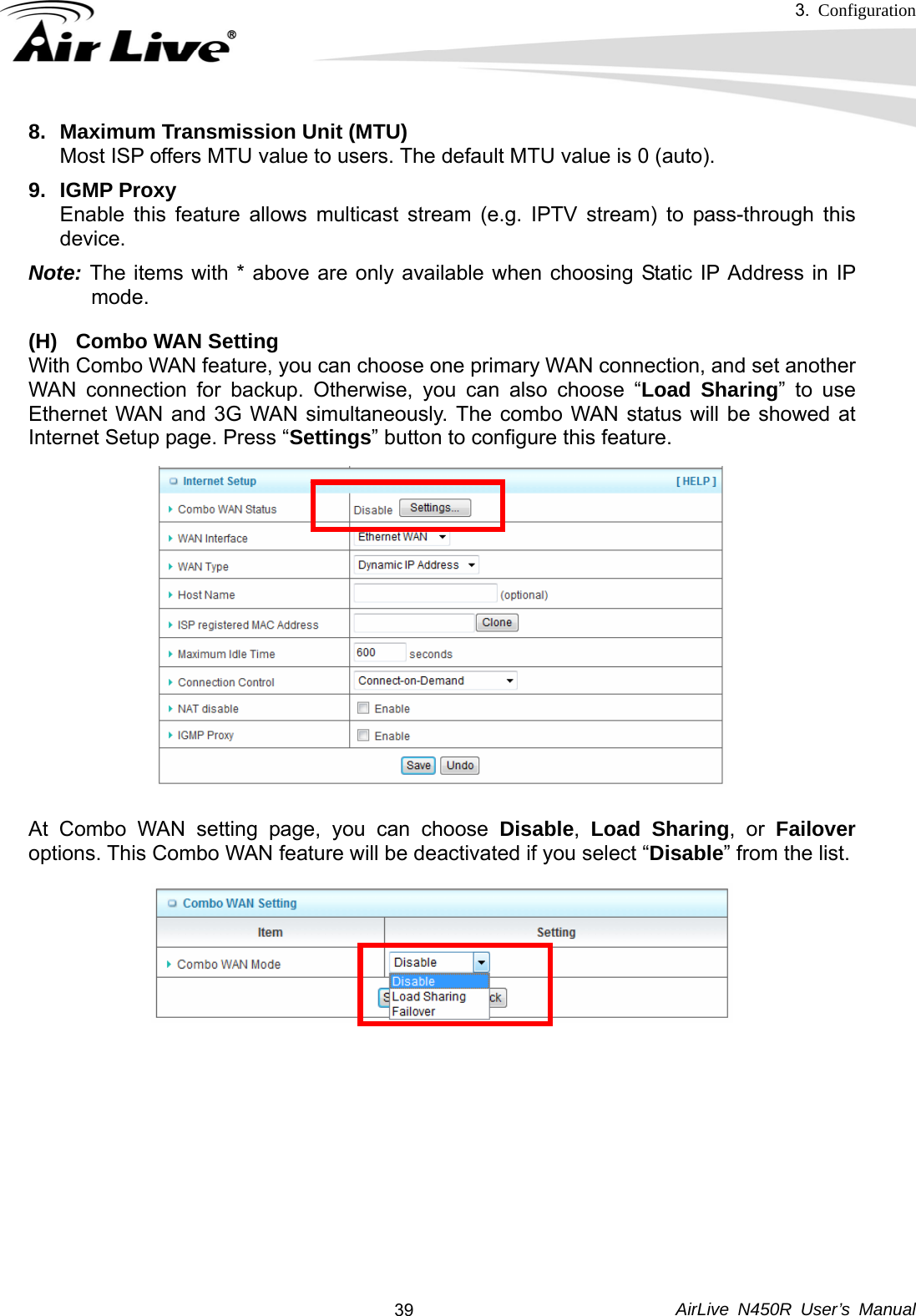 3.  Configuration     AirLive N450R User’s Manual  398.  Maximum Transmission Unit (MTU) Most ISP offers MTU value to users. The default MTU value is 0 (auto). 9. IGMP Proxy Enable this feature allows multicast stream (e.g. IPTV stream) to pass-through this device. Note: The items with * above are only available when choosing Static IP Address in IP mode. (H)  Combo WAN Setting With Combo WAN feature, you can choose one primary WAN connection, and set another WAN connection for backup. Otherwise, you can also choose “Load Sharing” to use Ethernet WAN and 3G WAN simultaneously. The combo WAN status will be showed at Internet Setup page. Press “Settings” button to configure this feature.               At Combo WAN setting page, you can choose Disable,  Load Sharing, or Failover options. This Combo WAN feature will be deactivated if you select “Disable” from the list.             