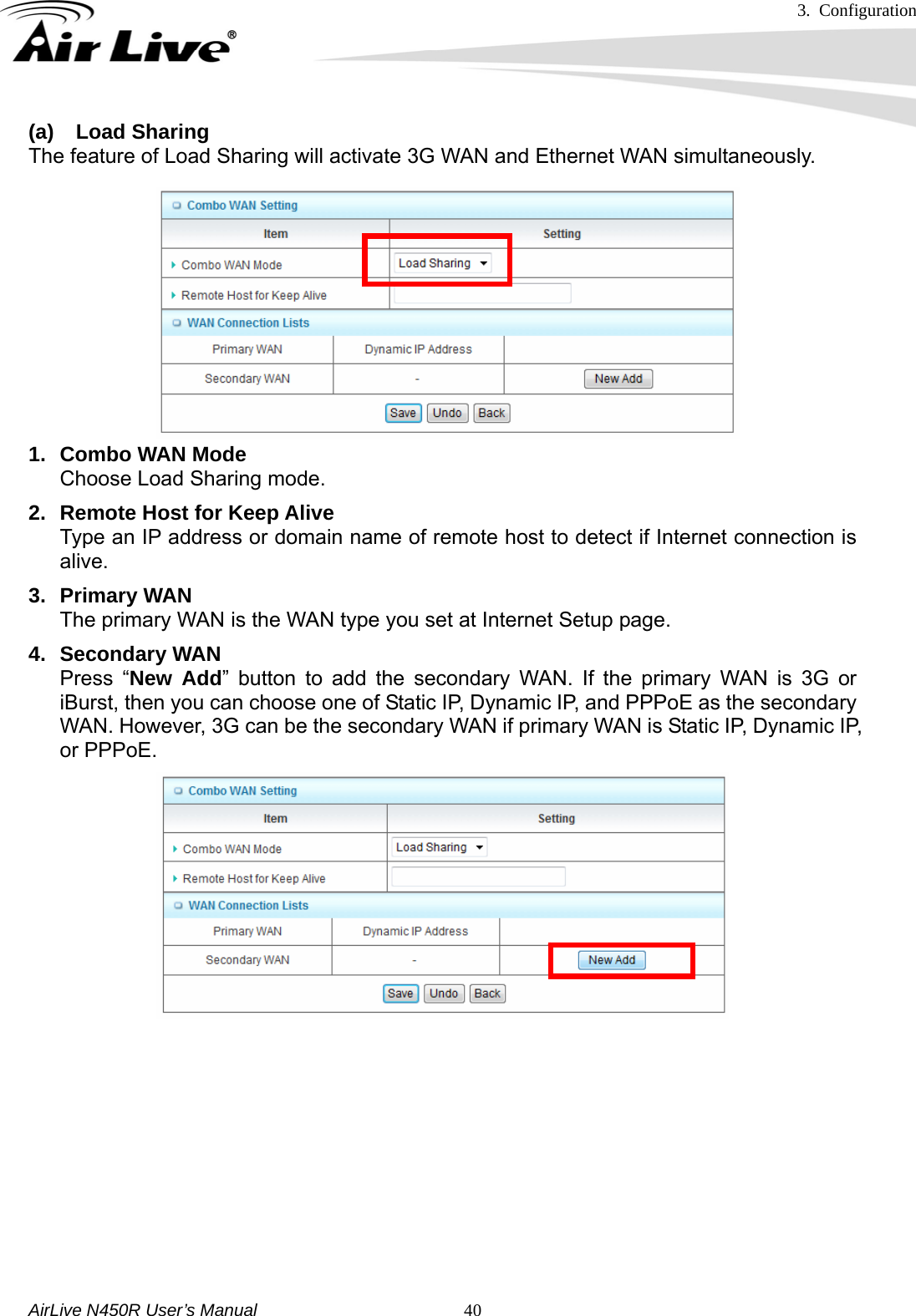 3. Configuration     AirLive N450R User’s Manual   40(a) Load Sharing The feature of Load Sharing will activate 3G WAN and Ethernet WAN simultaneously.              1.  Combo WAN Mode Choose Load Sharing mode. 2.  Remote Host for Keep Alive Type an IP address or domain name of remote host to detect if Internet connection is alive. 3. Primary WAN The primary WAN is the WAN type you set at Internet Setup page. 4. Secondary WAN Press “New Add” button to add the secondary WAN. If the primary WAN is 3G or iBurst, then you can choose one of Static IP, Dynamic IP, and PPPoE as the secondary WAN. However, 3G can be the secondary WAN if primary WAN is Static IP, Dynamic IP, or PPPoE.                       