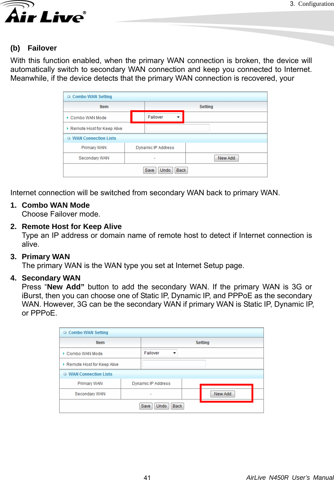 3.  Configuration     AirLive N450R User’s Manual  41(b) Failover With this function enabled, when the primary WAN connection is broken, the device will automatically switch to secondary WAN connection and keep you connected to Internet. Meanwhile, if the device detects that the primary WAN connection is recovered, your         Internet connection will be switched from secondary WAN back to primary WAN. 1.  Combo WAN Mode Choose Failover mode. 2.  Remote Host for Keep Alive Type an IP address or domain name of remote host to detect if Internet connection is alive. 3. Primary WAN The primary WAN is the WAN type you set at Internet Setup page.   4. Secondary WAN Press “New Add” button to add the secondary WAN. If the primary WAN is 3G or iBurst, then you can choose one of Static IP, Dynamic IP, and PPPoE as the secondary WAN. However, 3G can be the secondary WAN if primary WAN is Static IP, Dynamic IP, or PPPoE.            