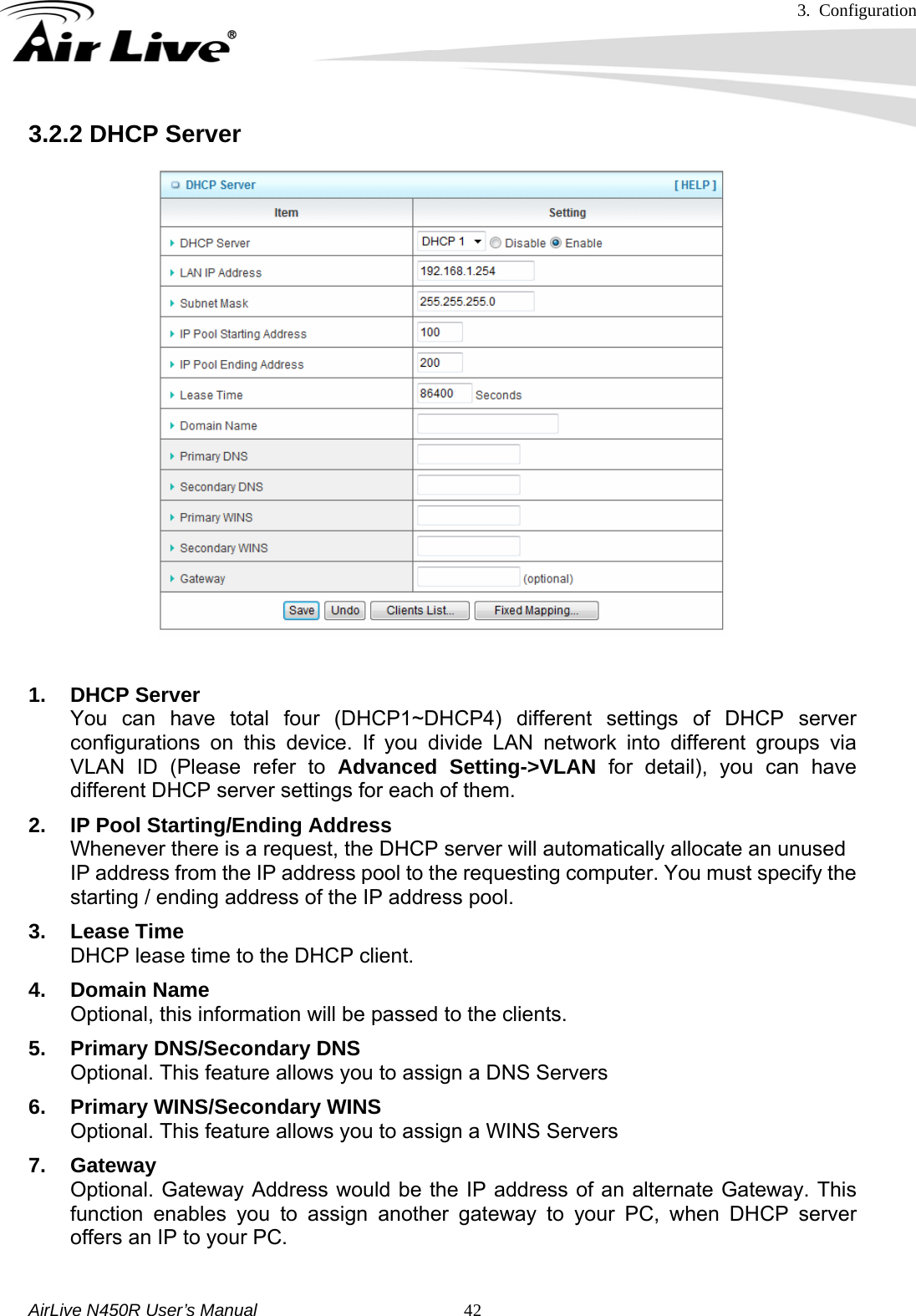 3. Configuration     AirLive N450R User’s Manual   423.2.2 DHCP Server    1. DHCP Server You can have total four (DHCP1~DHCP4) different settings of DHCP server configurations on this device. If you divide LAN network into different groups via VLAN ID (Please refer to Advanced Setting-&gt;VLAN for detail), you can have different DHCP server settings for each of them. 2.  IP Pool Starting/Ending Address Whenever there is a request, the DHCP server will automatically allocate an unused IP address from the IP address pool to the requesting computer. You must specify the starting / ending address of the IP address pool. 3. Lease Time DHCP lease time to the DHCP client. 4. Domain Name Optional, this information will be passed to the clients. 5.  Primary DNS/Secondary DNS Optional. This feature allows you to assign a DNS Servers 6.  Primary WINS/Secondary WINS Optional. This feature allows you to assign a WINS Servers 7. Gateway Optional. Gateway Address would be the IP address of an alternate Gateway. This function enables you to assign another gateway to your PC, when DHCP server offers an IP to your PC.  