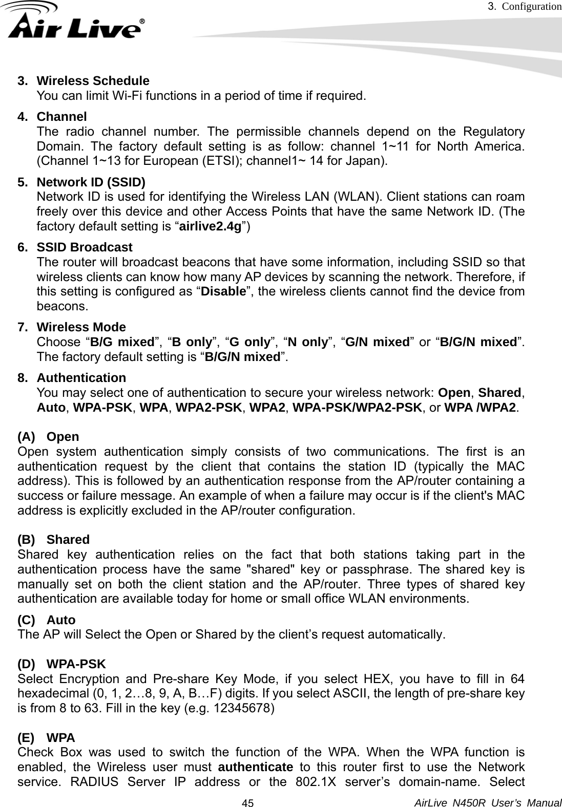 3.  Configuration     AirLive N450R User’s Manual  453. Wireless Schedule You can limit Wi-Fi functions in a period of time if required. 4. Channel The radio channel number. The permissible channels depend on the Regulatory Domain. The factory default setting is as follow: channel 1~11 for North America. (Channel 1~13 for European (ETSI); channel1~ 14 for Japan). 5. Network ID (SSID) Network ID is used for identifying the Wireless LAN (WLAN). Client stations can roam freely over this device and other Access Points that have the same Network ID. (The factory default setting is “airlive2.4g”) 6. SSID Broadcast The router will broadcast beacons that have some information, including SSID so that wireless clients can know how many AP devices by scanning the network. Therefore, if this setting is configured as “Disable”, the wireless clients cannot find the device from beacons. 7. Wireless Mode Choose “B/G mixed”, “B only”, “G only”, “N only”, “G/N mixed” or “B/G/N mixed”. The factory default setting is “B/G/N mixed”. 8. Authentication  You may select one of authentication to secure your wireless network: Open, Shared, Auto, WPA-PSK, WPA, WPA2-PSK, WPA2, WPA-PSK/WPA2-PSK, or WPA /WPA2.  (A) Open Open system authentication simply consists of two communications. The first is an authentication request by the client that contains the station ID (typically the MAC address). This is followed by an authentication response from the AP/router containing a success or failure message. An example of when a failure may occur is if the client&apos;s MAC address is explicitly excluded in the AP/router configuration.  (B) Shared Shared key authentication relies on the fact that both stations taking part in the authentication process have the same &quot;shared&quot; key or passphrase. The shared key is manually set on both the client station and the AP/router. Three types of shared key authentication are available today for home or small office WLAN environments. (C) Auto  The AP will Select the Open or Shared by the client’s request automatically.  (D) WPA-PSK Select Encryption and Pre-share Key Mode, if you select HEX, you have to fill in 64 hexadecimal (0, 1, 2…8, 9, A, B…F) digits. If you select ASCII, the length of pre-share key is from 8 to 63. Fill in the key (e.g. 12345678)  (E) WPA Check Box was used to switch the function of the WPA. When the WPA function is enabled, the Wireless user must authenticate to this router first to use the Network service. RADIUS Server IP address or the 802.1X server’s domain-name. Select 