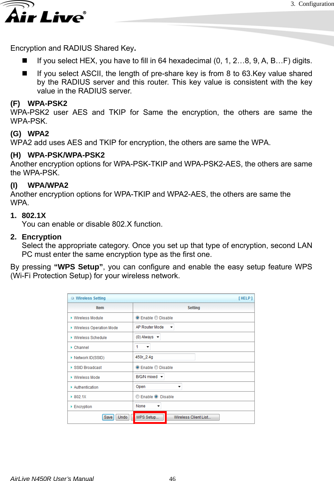 3. Configuration     AirLive N450R User’s Manual   46Encryption and RADIUS Shared Key.    If you select HEX, you have to fill in 64 hexadecimal (0, 1, 2…8, 9, A, B…F) digits.   If you select ASCII, the length of pre-share key is from 8 to 63.Key value shared by the RADIUS server and this router. This key value is consistent with the key value in the RADIUS server. (F) WPA-PSK2 WPA-PSK2 user AES and TKIP for Same the encryption, the others are same the WPA-PSK. (G) WPA2 WPA2 add uses AES and TKIP for encryption, the others are same the WPA. (H) WPA-PSK/WPA-PSK2 Another encryption options for WPA-PSK-TKIP and WPA-PSK2-AES, the others are same the WPA-PSK. (I) WPA/WPA2  Another encryption options for WPA-TKIP and WPA2-AES, the others are same the   WPA.  1. 802.1X You can enable or disable 802.X function. 2. Encryption  Select the appropriate category. Once you set up that type of encryption, second LAN PC must enter the same encryption type as the first one. By pressing “WPS Setup”, you can configure and enable the easy setup feature WPS (Wi-Fi Protection Setup) for your wireless network.              