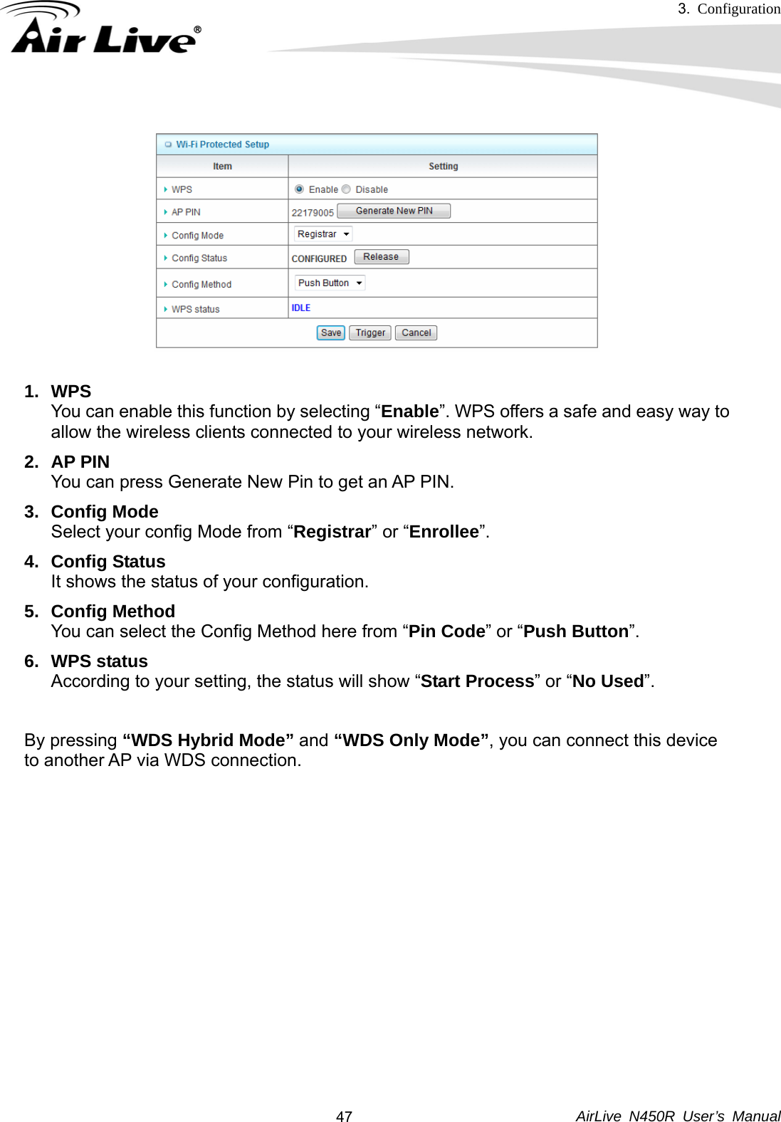 3.  Configuration     AirLive N450R User’s Manual  47 1. WPS You can enable this function by selecting “Enable”. WPS offers a safe and easy way to allow the wireless clients connected to your wireless network. 2. AP PIN You can press Generate New Pin to get an AP PIN. 3. Config Mode Select your config Mode from “Registrar” or “Enrollee”.  4. Config Status It shows the status of your configuration. 5. Config Method You can select the Config Method here from “Pin Code” or “Push Button”.  6. WPS status According to your setting, the status will show “Start Process” or “No Used”.  By pressing “WDS Hybrid Mode” and “WDS Only Mode”, you can connect this device to another AP via WDS connection.  