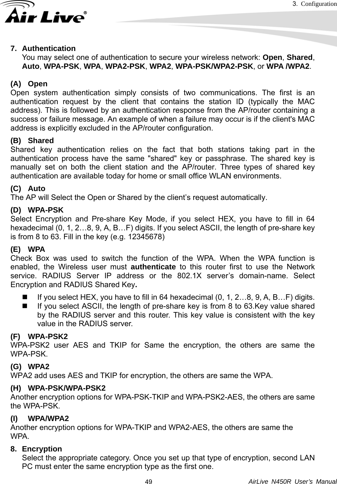 3.  Configuration     AirLive N450R User’s Manual  497. Authentication  You may select one of authentication to secure your wireless network: Open, Shared, Auto, WPA-PSK, WPA, WPA2-PSK, WPA2, WPA-PSK/WPA2-PSK, or WPA /WPA2.  (A) Open Open system authentication simply consists of two communications. The first is an authentication request by the client that contains the station ID (typically the MAC address). This is followed by an authentication response from the AP/router containing a success or failure message. An example of when a failure may occur is if the client&apos;s MAC address is explicitly excluded in the AP/router configuration. (B) Shared Shared key authentication relies on the fact that both stations taking part in the authentication process have the same &quot;shared&quot; key or passphrase. The shared key is manually set on both the client station and the AP/router. Three types of shared key authentication are available today for home or small office WLAN environments. (C) Auto  The AP will Select the Open or Shared by the client’s request automatically.     (D) WPA-PSK Select Encryption and Pre-share Key Mode, if you select HEX, you have to fill in 64 hexadecimal (0, 1, 2…8, 9, A, B…F) digits. If you select ASCII, the length of pre-share key is from 8 to 63. Fill in the key (e.g. 12345678) (E) WPA Check Box was used to switch the function of the WPA. When the WPA function is enabled, the Wireless user must authenticate to this router first to use the Network service. RADIUS Server IP address or the 802.1X server’s domain-name. Select Encryption and RADIUS Shared Key.    If you select HEX, you have to fill in 64 hexadecimal (0, 1, 2…8, 9, A, B…F) digits.   If you select ASCII, the length of pre-share key is from 8 to 63.Key value shared by the RADIUS server and this router. This key value is consistent with the key value in the RADIUS server. (F) WPA-PSK2 WPA-PSK2 user AES and TKIP for Same the encryption, the others are same the WPA-PSK. (G) WPA2 WPA2 add uses AES and TKIP for encryption, the others are same the WPA. (H) WPA-PSK/WPA-PSK2 Another encryption options for WPA-PSK-TKIP and WPA-PSK2-AES, the others are same the WPA-PSK. (I) WPA/WPA2  Another encryption options for WPA-TKIP and WPA2-AES, the others are same the   WPA.  8. Encryption  Select the appropriate category. Once you set up that type of encryption, second LAN PC must enter the same encryption type as the first one. 