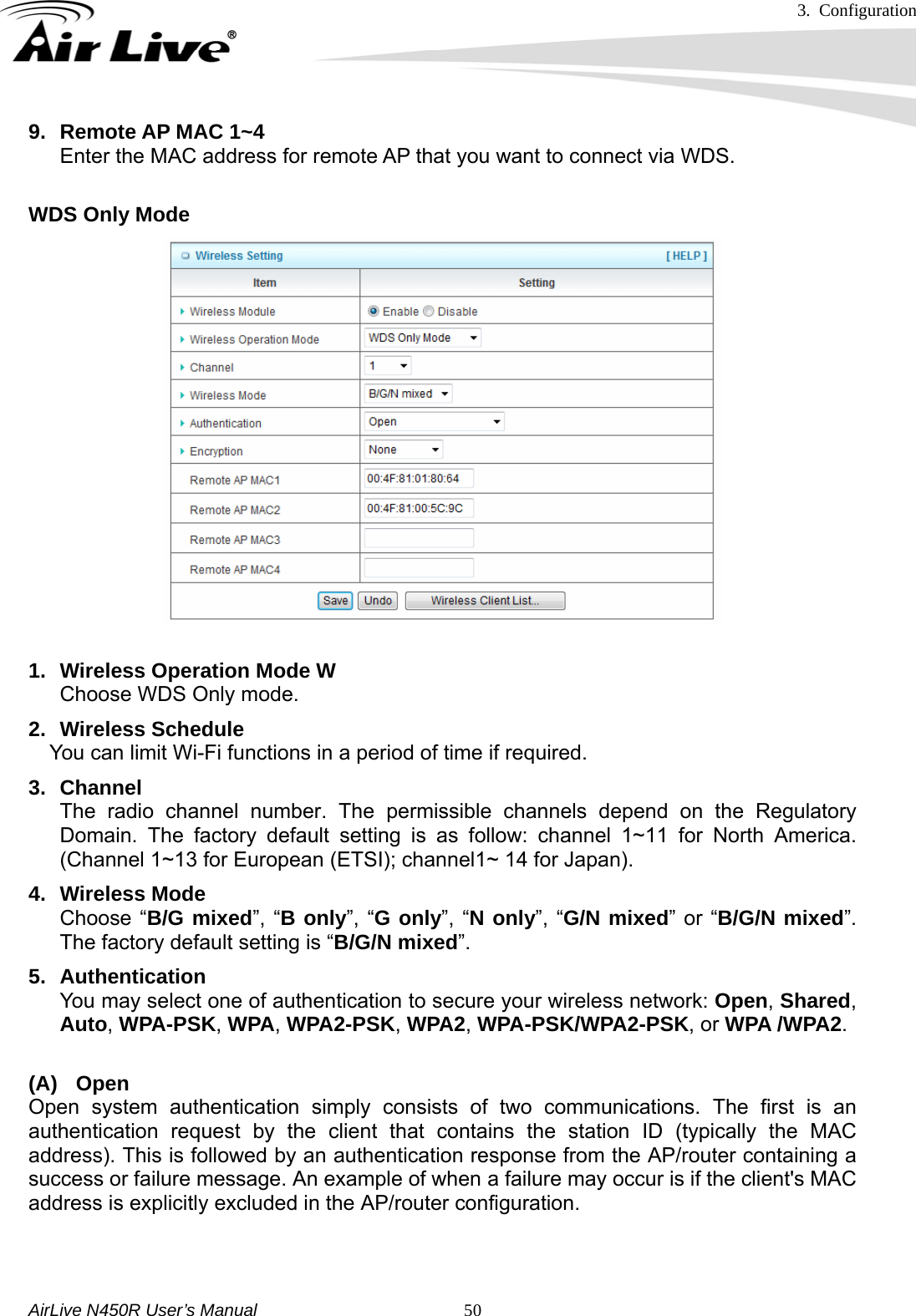 3. Configuration     AirLive N450R User’s Manual   509.  Remote AP MAC 1~4 Enter the MAC address for remote AP that you want to connect via WDS.  WDS Only Mode  1.  Wireless Operation Mode W  Choose WDS Only mode. 2. Wireless Schedule You can limit Wi-Fi functions in a period of time if required. 3. Channel The radio channel number. The permissible channels depend on the Regulatory Domain. The factory default setting is as follow: channel 1~11 for North America. (Channel 1~13 for European (ETSI); channel1~ 14 for Japan). 4. Wireless Mode Choose “B/G mixed”, “B only”, “G only”, “N only”, “G/N mixed” or “B/G/N mixed”. The factory default setting is “B/G/N mixed”. 5. Authentication  You may select one of authentication to secure your wireless network: Open, Shared, Auto, WPA-PSK, WPA, WPA2-PSK, WPA2, WPA-PSK/WPA2-PSK, or WPA /WPA2.  (A) Open Open system authentication simply consists of two communications. The first is an authentication request by the client that contains the station ID (typically the MAC address). This is followed by an authentication response from the AP/router containing a success or failure message. An example of when a failure may occur is if the client&apos;s MAC address is explicitly excluded in the AP/router configuration.    